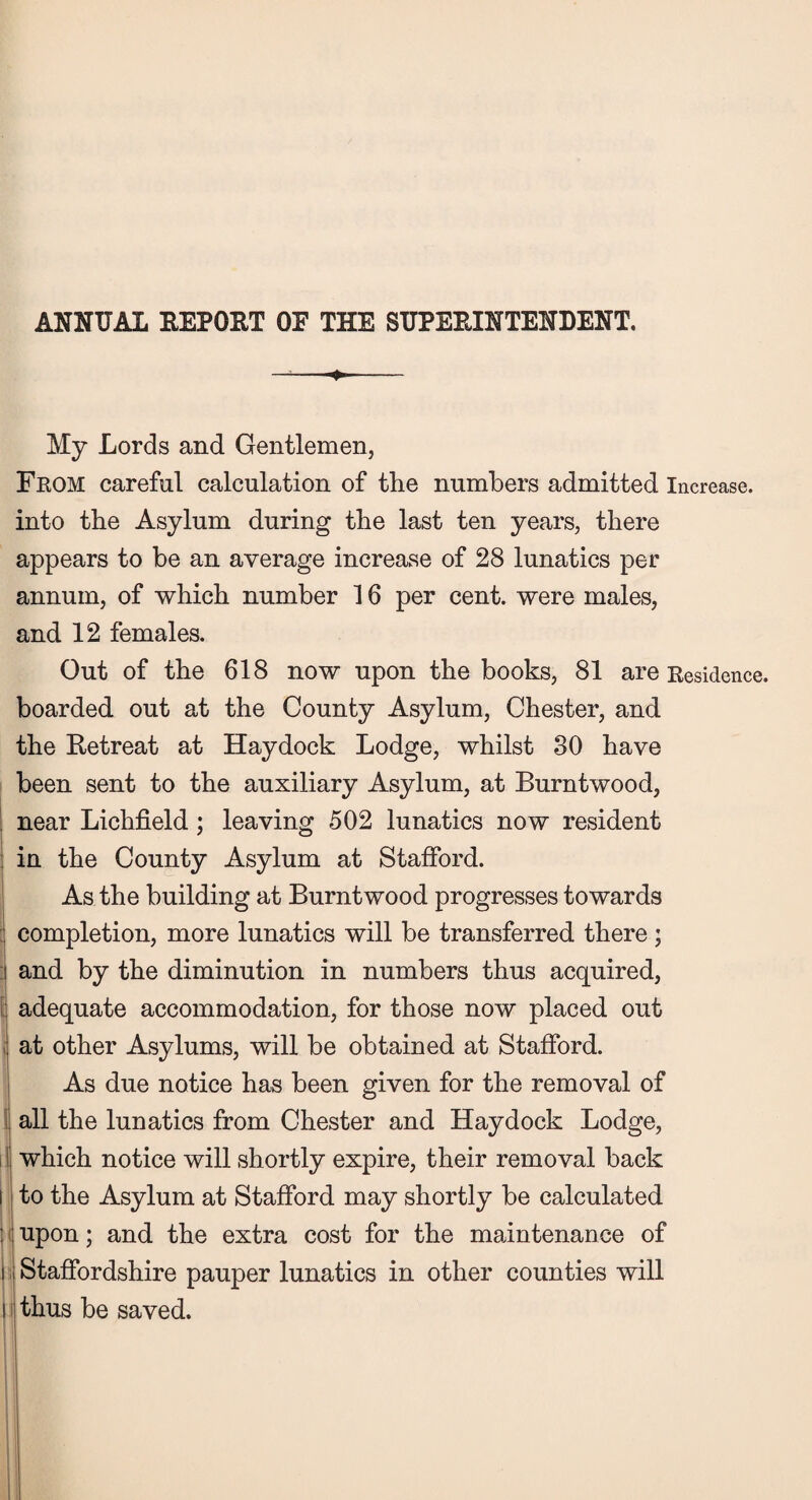 ANNUAL REPORT OE THE SUPERINTENDENT. My Lords and Gentlemen, From careful calculation of the numbers admitted Increase, into the Asylum during the last ten years, there appears to be an average increase of 28 lunatics per annum, of which number 16 per cent, were males, and 12 females. Out of the 618 now upon the books, 81 are Residence, boarded out at the County Asylum, Chester, and the Retreat at Haydock Lodge, whilst 30 have been sent to the auxiliary Asylum, at Burntwood, near Lichfield; leaving 502 lunatics now resident in the County Asylum at Stafford. As the building at Burntwood progresses towards completion, more lunatics will be transferred there; and by the diminution in numbers thus acquired, adequate accommodation, for those now placed out at other Asylums, will be obtained at Stafford. As due notice has been given for the removal of all the lunatics from Chester and Haydock Lodge, which notice will shortly expire, their removal back i to the Asylum at Stafford may shortly be calculated : upon; and the extra cost for the maintenance of i Staffordshire pauper lunatics in other counties will