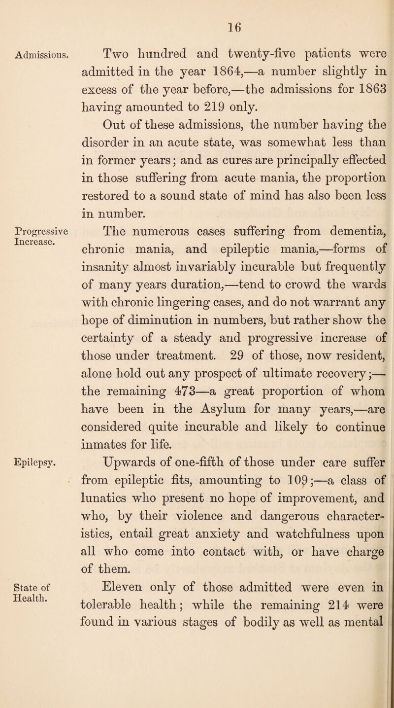 Admissions. Progressive Increase. Epilepsy. State of Health. Two hundred and twenty-five patients were admitted in the year 1864,—a number slightly in excess of the year before,—the admissions for 1863 having amounted to 219 only. Out of these admissions, the number having the disorder in an acute state, was somewhat less than in former years; and as cures are principally effected in those suffering from acute mania, the proportion restored to a sound state of mind has also been less in number. The numerous cases suffering from dementia, chronic mania, and epileptic mania,—forms of insanity almost invariably incurable but frequently of many years duration,—tend to crowd the wards with chronic lingering cases, and do not warrant any hope of diminution in numbers, but rather show the certainty of a steady and progressive increase of those under treatment. 29 of those, now resident, alone hold out any prospect of ultimate recovery;— the remaining 473—a great proportion of whom have been in the Asylum for many years,—are considered quite incurable and likely to continue inmates for life. Upwards of one-fifth of those under care suffer from epileptic fits, amounting to 109;—a class of lunatics who present no hope of improvement, and who, by their violence and dangerous character¬ istics, entail great anxiety and watchfulness upon all who come into contact with, or have charge of them. Eleven only of those admitted were even in tolerable health; while the remaining 214 were found in various stages of bodily as well as mental