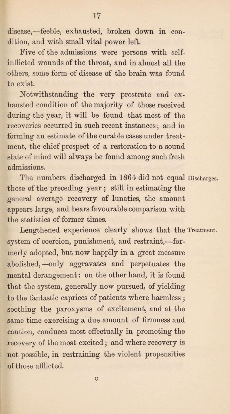 disease,—feeble, exhausted, broken down in con¬ dition, and with small vital power left. Five of the admissions were persons with self- inflicted wounds of the throat, and in almost all the others, some form of disease of the brain was found to exist. Notwithstanding the very prostrate and ex¬ hausted condition of the majority of those received during the year, it will be found that most of the recoveries occurred in such recent instances; and in forming an estimate of the curable cases under treat¬ ment, the chief prospect of a restoration to a sound state of mind will always be found among such fresh admissions. The numbers discharged in 1864 did not equal Discharges, those of the preceding year ; still in estimating the general average recovery of lunatics, the amount appears large, and bears favourable comparison with the statistics of former times. Lengthened experience clearly shows that the Treatment, system of coercion, punishment, and restraint,-—for¬ merly adopted, but now happily in a great measure abolished,—only aggravates and perpetuates the mental derangement: on the other hand, it is found that the system, generally now pursued, of yielding to the fantastic caprices of patients where harmless ; soothing the paroxysms of excitement, and at the same time exercising a due amount of firmness and caution, conduces most effectually in promoting the recovery of the most excited; and where recovery is not possible, in restraining the violent propensities of those afflicted. c