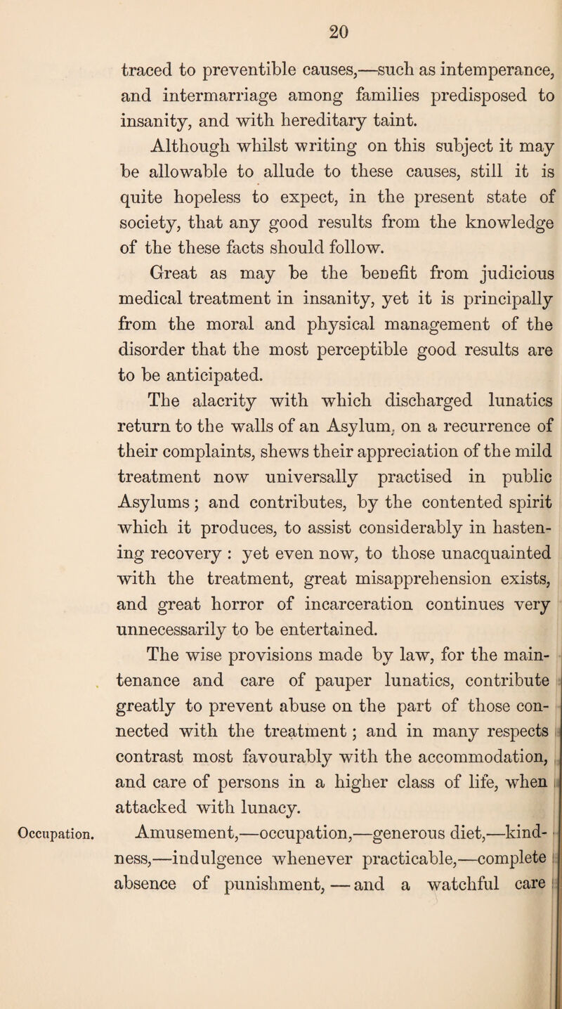 Occupation. traced to preventable causes,—such as intemperance, and intermarriage among families predisposed to insanity, and with hereditary taint. Although whilst writing on this subject it may be allowable to allude to these causes, still it is quite hopeless to expect, in the present state of society, that any good results from the knowledge of the these facts should follow. Great as may be the benefit from judicious medical treatment in insanity, yet it is principally from the moral and physical management of the disorder that the most perceptible good results are to be anticipated. The alacrity with which discharged lunatics return to the walls of an Asylum, on a recurrence of their complaints, shews their appreciation of the mild treatment now universally practised in public Asylums; and contributes, by the contented spirit which it produces, to assist considerably in hasten¬ ing recovery : yet even now, to those unacquainted with the treatment, great misapprehension exists, and great horror of incarceration continues very unnecessarily to be entertained. The wise provisions made by law, for the main¬ tenance and care of pauper lunatics, contribute greatly to prevent abuse on the part of those con¬ nected with the treatment; and in many respects contrast most favourably with the accommodation, and care of persons in a higher class of life, when ji attacked with lunacy. Amusement,—occupation,—generous diet,—kind¬ ness,—indulgence whenever practicable,—complete j- absence of punishment, — and a watchful care
