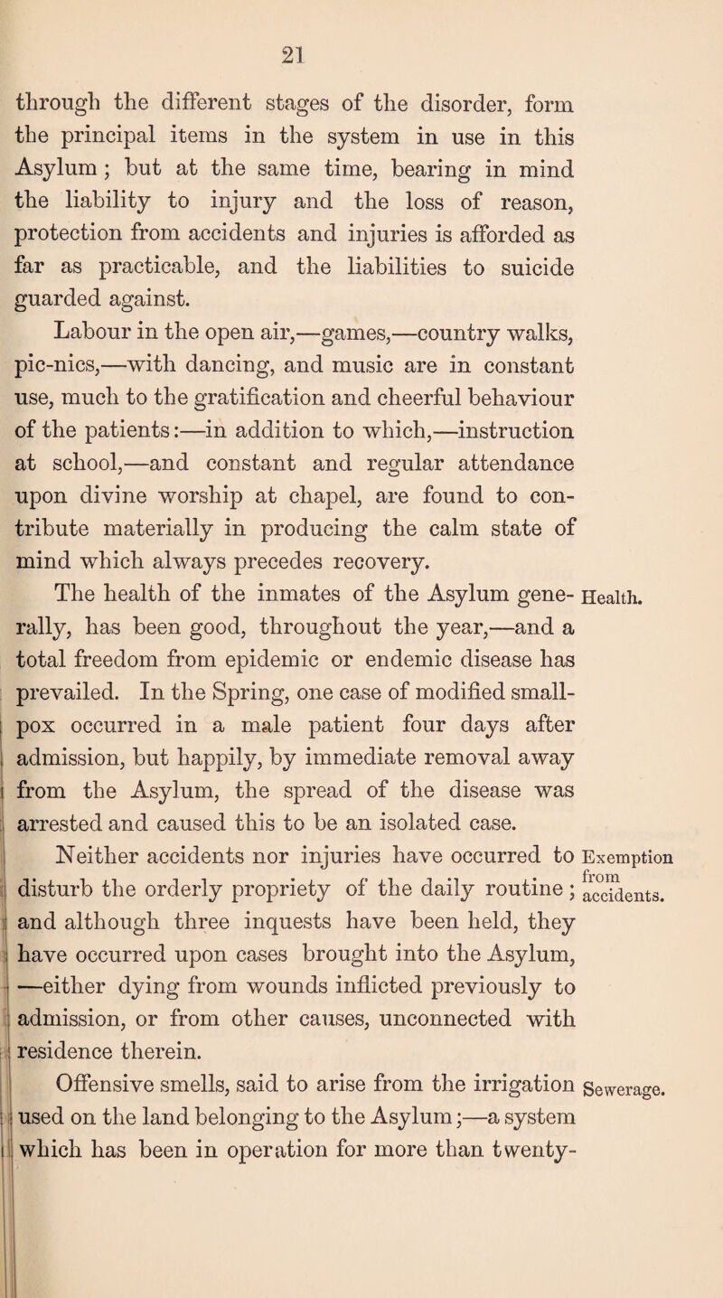 through the different stages of the disorder, form the principal items in the system in use in this Asylum; but at the same time, bearing in mind the liability to injury and the loss of reason, protection from accidents and injuries is afforded as far as practicable, and the liabilities to suicide guarded against. Labour in the open air,—games,—country walks, pic-nics,—with dancing, and music are in constant use, much to the gratification and cheerful behaviour of the patients:—in addition to which,—instruction at school,—and constant and regular attendance upon divine worship at chapel, are found to con¬ tribute materially in producing the calm state of mind which always precedes recovery. The health of the inmates of the Asylum gene- Health, rally, has been good, throughout the year,—and a total freedom from epidemic or endemic disease has prevailed. In the Spring, one case of modified small- ; pox occurred in a male patient four days after , admission, but happily, by immediate removal away i from the Asylum, the spread of the disease was arrested and caused this to be an isolated case. Neither accidents nor injuries have occurred to Exemption disturb the orderly propriety of the daily routine ; accidents. and although three inquests have been held, they have occurred upon cases brought into the Asylum, —either dying from wounds inflicted previously to admission, or from other causes, unconnected with residence therein. Offensive smells, said to arise from the irrigation Sewerage. : used on the land belonging to the Asylum;—a system il which has been in operation for more than twenty-