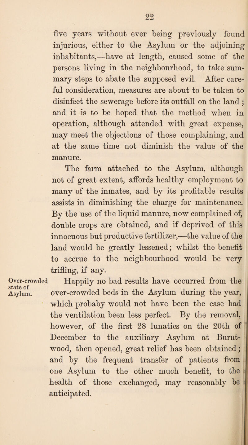 five years without ever being previously found injurious, either to the Asylum or the adjoining inhabitants,—have at length, caused some of the persons living in the neighbourhood, to take sum¬ mary steps to abate the supposed evil. After care¬ ful consideration, measures are about to be taken to disinfect the sewerage before its outfall on the land ; and it is to be hoped that the method when in operation, although attended with great expense, may meet the objections of those complaining, and at the same time not diminish the value of the manure. The farm attached to the Asylum, although not of great extent, affords healthy employment to many of the inmates, and by its profitable results assists in diminishing the charge for maintenance. By the use of the liquid manure, now complained of, double crops are obtained, and if deprived of this innocuous but productive fertilizer,—the value of the land would be greatly lessened; whilst the benefit to accrue to the neighbourhood would be very trifling, if any. Over-crowded Happily no bad results have occurred from the Asylum. over-crowded beds in the Asylum during the year, which probaby would not have been the case had the ventilation been less perfect. By the removal, however, of the first 28 lunatics on the 20th of December to the auxiliary Asylum at Burnt- wood, then opened, great relief has been obtained ; and by the frequent transfer of patients from one Asylum to the other much benefit, to the health of those exchanged, may reasonably be anticipated.