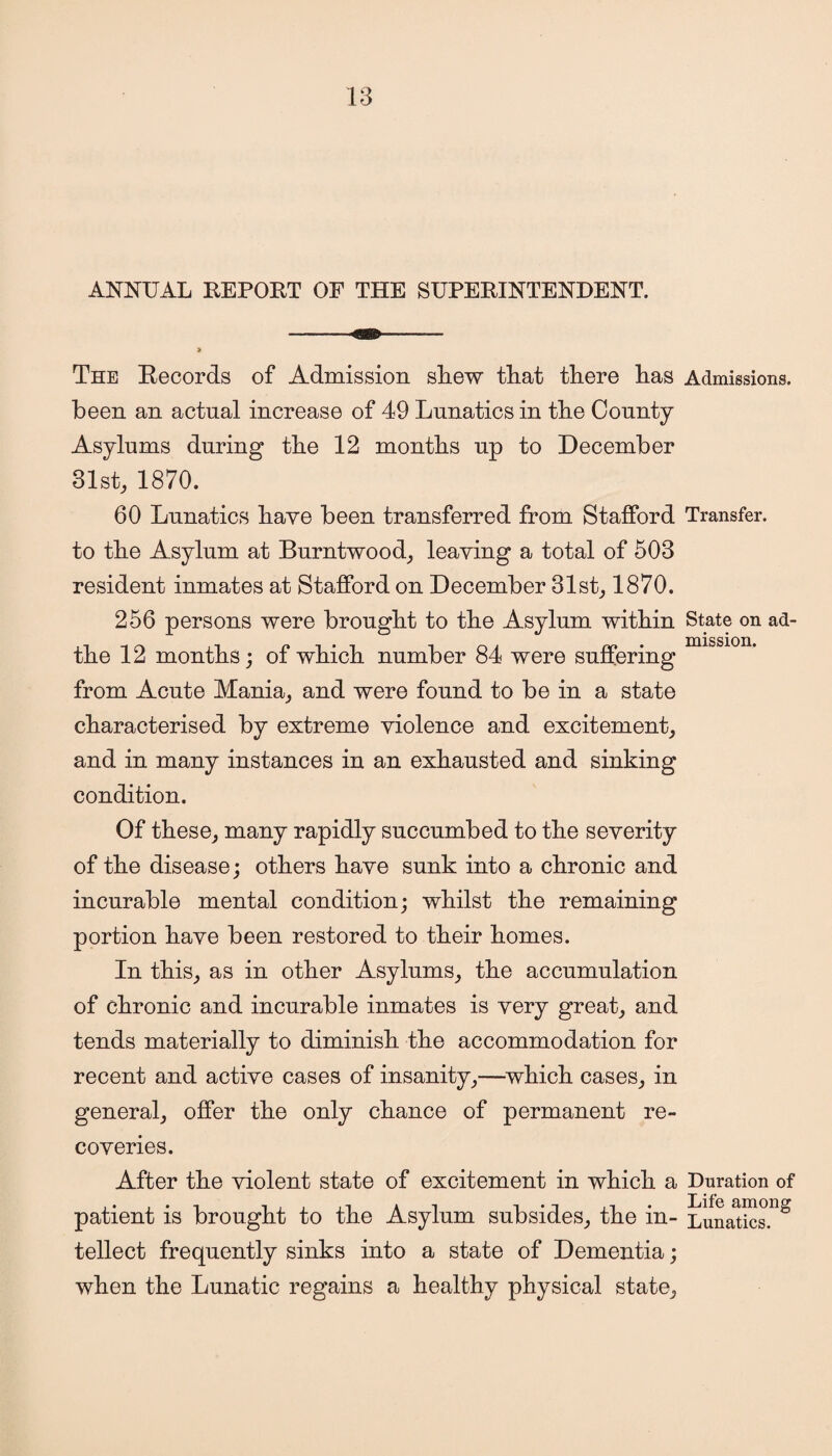 ANNUAL REPORT OF THE SUPERINTENDENT. The Records of Admission shew that there has Admissions, been an actual increase of 49 Lunatics in the County Asylums during the 12 months up to December 31st, 1870. 60 Lunatics have been transferred from Stafford Transfer, to the Asylum at Burntwood, leaving a total of 503 resident inmates at Stafford on December 31st, 1870. 256 persons were brought to the Asylum within State on ad- the 12 months; of which number 84 were suffering from Acute Mania, and were found to be in a state characterised by extreme violence and excitement, and in many instances in an exhausted and sinking condition. Of these, many rapidly succumbed to the severity of the disease; others have sunk into a chronic and incurable mental condition; whilst the remaining portion have been restored to their homes. In this, as in other Asylums, the accumulation of chronic and incurable inmates is very great, and tends materially to diminish the accommodation for recent and active cases of insanity,—which cases, in general, offer the only chance of permanent re¬ coveries. After the violent state of excitement in which a Duration of patient is brought to the Asylum subsides, the in- Lunatins.^ tellect frequently sinks into a state of Dementia; when the Lunatic regains a healthy physical state.