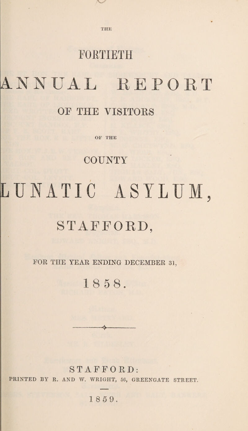 THE FORTIETH ANNUAL REPORT OF THE VISITORS OF THE COUNTY LUNATIC ASYLUM, STAFFORD, FOR THE YEAR ENDING DECEMBER 31, 18 5 8, -V STAFFORD: PRINTED BY R. AND W. WRIGHT, 56, GREENGATE STREET.