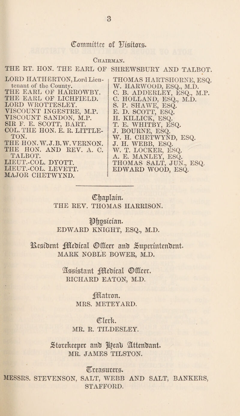 Committee of Ufgttors. Chairman. THE RT. HON. THE EARL OF LORD HATH ERTON, Lord Lieu¬ tenant of tlie County. THE EARL OF HARROWBY. THE EARL OF LICHFIELD. LORD WROTTESLEY. VISCOUNT INGESTRE, M.P. VISCOUNT SANDON, M.P. SIR F. E. SCOTT, BART. COL. THE HON. E. R. LITTLE¬ TON. THE H ON. W.J.B.W. VERNON. THE HON. AND REV. A. C. TALBOT. LIEUT.-COL. DYOTT. LIEUT.-COL. LEVETT. MAJOR CHETWYND. SHREWSBURY AND TALBOT. THOMAS HARTSHORNE, ESQ. W. HARWOOD, ESQ., M.D. C. B. ADDEBLEY, ESQ., M.P. C. HOLLAND, ESQ., M.D. S. P. SIIAWE, ESQ. E. D. SCOTT, ESQ. H. KILLICK, ESQ. T. E. WHITBY, ESQ. J. BOURNE, ESQ. W. H. CHETWYND, ESQ. J. H. WEBB, ESQ. W. T. LOCKER, ESQ. A. E. MANLEY, ESQ. THOMAS SALT, JUN., ESQ. EDWARD WOOD, ESQ. Cjjaplatn. THE REV. THOMAS HARRISON. •pfjptctan. EDWARD KNIGHT, ESQ., M.D. Iteitient fHetu'cal ©fkcer anti Superintendent. MARK NOBLE BOWER, M.D. Assistant fEetrical ©fftcer. RICHARD EATON, M.D. fHatron. MRS. METEYARD. Clerk. MR. R. TILDESLEY. Storekeeper anti ^eak ^tttentiant. MR. JAMES TILSTON. Creasurerg. MESSRS. STEVENSON, SALT, WEBB AND SALT, BANKERS, STAFFORD.