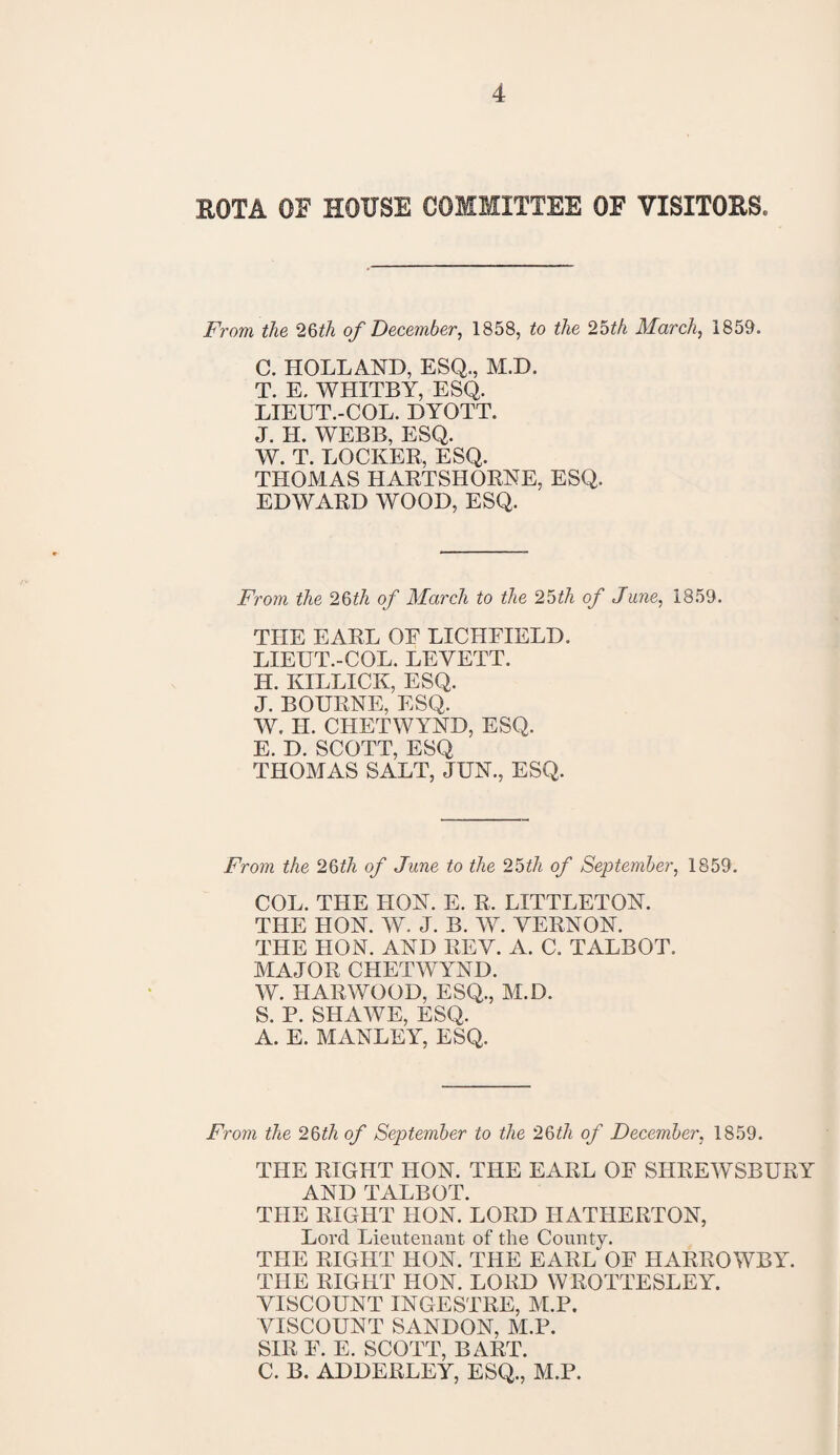 ROTA OF house committee of visitors. From the 26th of December, 1858, to the 2bth March, 1859. C. HOLLAND, ESQ., M.D. T. E. WHITBY, ESQ. LIEUT.-COL. DYOTT. J. H. WEBB, ESQ. W. T. LOCKER, ESQ. THOMAS HARTSHORNE, ESQ. EDWARD WOOD, ESQ. From the 26th of March to the 2bth of June, 1859. THE EARL OF LICHFIELD. LIEUT.-COL. LEYETT. H. KILLICK, ESQ. J. BOURNE, ESQ. W. H. CHETWYND, ESQ. E. D. SCOTT, ESQ THOMAS SALT, JUN., ESQ. From the 26ith of June to the 25th of September, 1859. COL. THE HON. E. R. LITTLETON. THE HON. W. J. B. W. VERNON. THE HON. AND REV. A. C. TALBOT. MAJOR CHETWYND. W. HARWOOD, ESQ., M.D. S. P. SHAWE, ESQ. A. E. MANLEY, ESQ. From the 26th of September to the 2§th of December, 1859. THE RIGHT HON. THE EARL OF SHREWSBURY AND TALBOT. THE RIGHT HON. LORD HATHERTON, Lord Lieutenant of the County. THE RIGHT HON. THE EARL OF HARROWBY. THE RIGHT HON. LORD WROTTESLEY. VISCOUNT INGESTRE, M.P. VISCOUNT SANDON, M.P. SIR F. E. SCOTT, BART. C. B. ADDERLEY, ESQ., M.P.