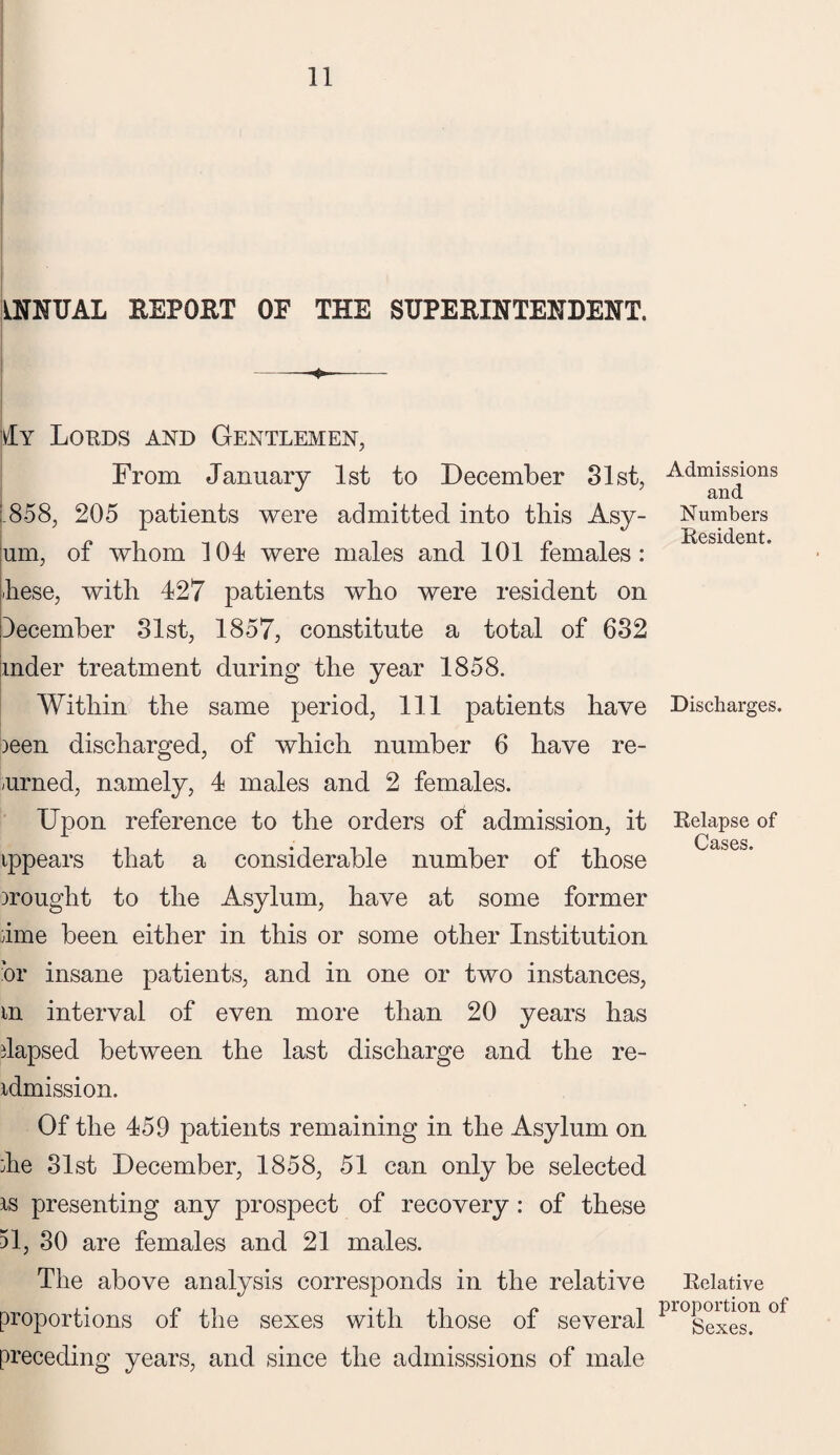 ANNUAL REPORT OF THE SUPERINTENDENT. -♦- Ay Lords and Gentlemen, From January 1st to December 31st, L858, 205 patients were admitted into this Asy- um, of whom 104 were males and 101 females: hese, with 427 patients who were resident on December 31st, 1857, constitute a total of 632 mder treatment during the year 1858. Within the same period, 111 patients have ieen discharged, of which number 6 have re¬ turned, namely, 4 males and 2 females. Upon reference to the orders of admission, it ippears that a considerable number of those irought to the Asylum, have at some former dme been either in this or some other Institution or insane patients, and in one or two instances, m interval of even more than 20 years has dapsed between the last discharge and the re- idmission. Of the 459 patients remaining in the Asylum on die 31st December, 1858, 51 can only be selected is presenting any prospect of recovery: of these 51, 30 are females and 21 males. The above analysis corresponds in the relative proportions of the sexes with those of several preceding years, and since the admisssions of male Admissions and Numbers Resident. Discharges. Relapse of Cases. Relative proportion of Sexes.