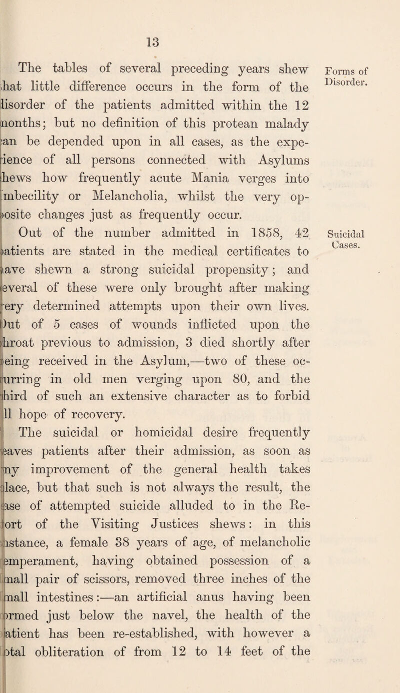 The tables of several preceding years shew -hat little difference occurs in the form of the lisorder of the patients admitted within the 12 (nontlis; but no definition of this protean malady :an be depended upon in all cases, as the expe¬ dience of all persons connected with Asylums ■hews how frequently acute Mania verges into mbecility or Melancholia, whilst the very op- Dosite changes just as frequently occur. Out of the number admitted in 1858, 42 patients are stated in the medical certificates to ;iLave shewn a strong suicidal propensity; and •everal of these were only brought after making ; ery determined attempts upon their own lives. Dut of 5 cases of wounds inflicted upon the ihroat previous to admission, 3 died shortly after leing received in the Asylum,—two of these oc- [urring in old men verging upon 80, and the r.hird of such an extensive character as to forbid 11 hope of recovery. The suicidal or homicidal desire frequently reaves patients after their admission, as soon as ny improvement of the general health takes lace, but that such is not always the result, the !ase of attempted suicide alluded to in the Re- lort of the Visiting Justices shews: in this instance, a female 38 years of age, of melancholic smperament, having obtained possession of a nail pair of scissors, removed three inches of the nail intestines:—an artificial anus having been ormed just below the navel, the health of the atient has been re-established, with however a otal obliteration of from 12 to 14 feet of the Forms of Disorder. Suicidal Cases.