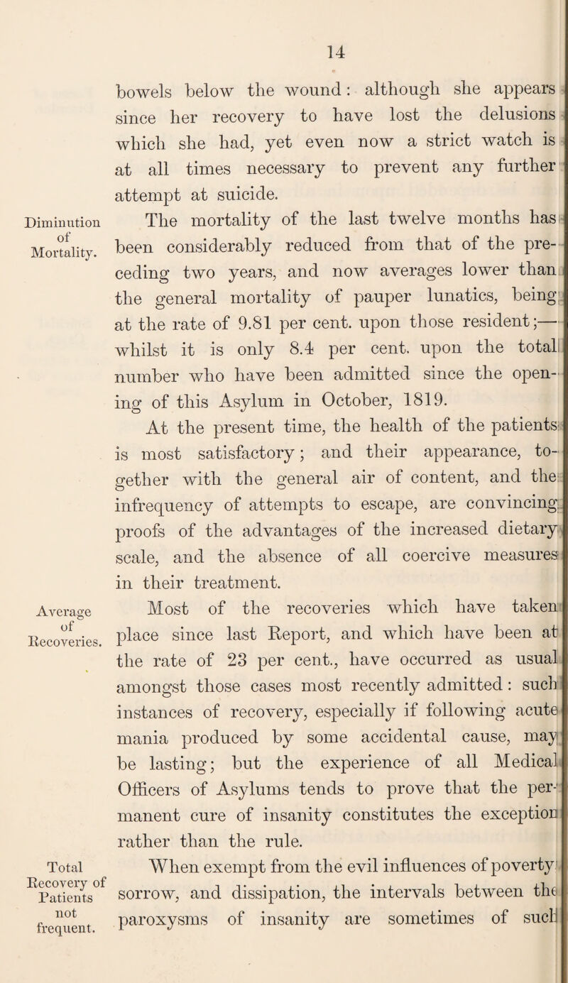 Diminution of Mortality. Average of Recoveries. Total Recovery of Patients not frequent. bowels below the wound: although she appears since her recovery to have lost the delusions which she had, yet even now a strict watch is at all times necessary to prevent any further attempt at suicide. The mortality of the last twelve months has been considerably reduced from that of the pre¬ ceding two years, and now averages lower than the general mortality of pauper lunatics, being at the rate of 9.81 per cent, upon those resident;— whilst it is only 8.4 per cent, upon the total number who have been admitted since the open¬ ing of this Asylum in October, 1819. At the present time, the health of the patients: is most satisfactory; and their appearance, to¬ gether with the general air of content, and the: infrequency of attempts to escape, are convincing proofs of the advantages of the increased dietary scale, and the absence of all coercive measures in their treatment. Most of the recoveries which have taken place since last Report, and which have been at the rate of 23 per cent., have occurred as usual amongst those cases most recently admitted: such instances of recovery, especially if following acute mania produced by some accidental cause, may be lasting; but the experience of all Medical Officers of Asylums tends to prove that the per-' manent cure of insanity constitutes the exception rather than the rule. When exempt from the evil influences of poverty sorrow, and dissipation, the intervals between the paroxysms of insanity are sometimes of sucli