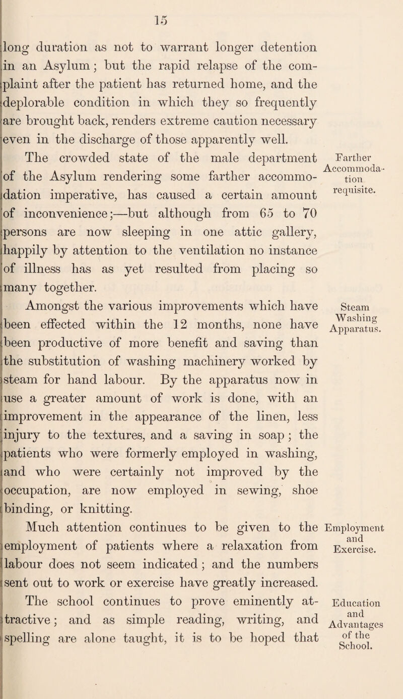 long duration as not to warrant longer detention .in an Asylum; but the rapid relapse of tlie com- ;plaint after the patient has returned home, and the 'deplorable condition in which they so frequently are brought back, renders extreme caution necessary even in the discharge of those apparently well. The crowded state of the male department of the Asylum rendering some farther accommo- jdation imperative, has caused a certain amount of inconvenience;—but although from 65 to 70 'persons are now sleeping in one attic gallery, jhappily by attention to the ventilation no instance of illness has as yet resulted from placing so 5 many together. Amongst the various improvements which have ^been effected within the 12 months, none have (been productive of more benefit and saving than jthe substitution of washing machinery worked by 1steam for hand labour. By the apparatus now in use a greater amount of work is done, with an improvement in the appearance of the linen, less ^injury to the textures, and a saving in soap ; the patients who were formerly employed in washing, .and who were certainly not improved by the i occupation, are now employed in sewing, shoe binding, or knitting. Much attention continues to be given to the employment of patients where a relaxation from labour does not seem indicated ; and the numbers sent out to work or exercise have greatly increased. The school continues to prove eminently at¬ tractive ; and as simple reading, writing, and i spelling are alone taught, it is to be hoped that Farther Accommoda¬ tion requisite. Steam Washing Apparatus. Employment and Exercise. Education and Advantages of the School.