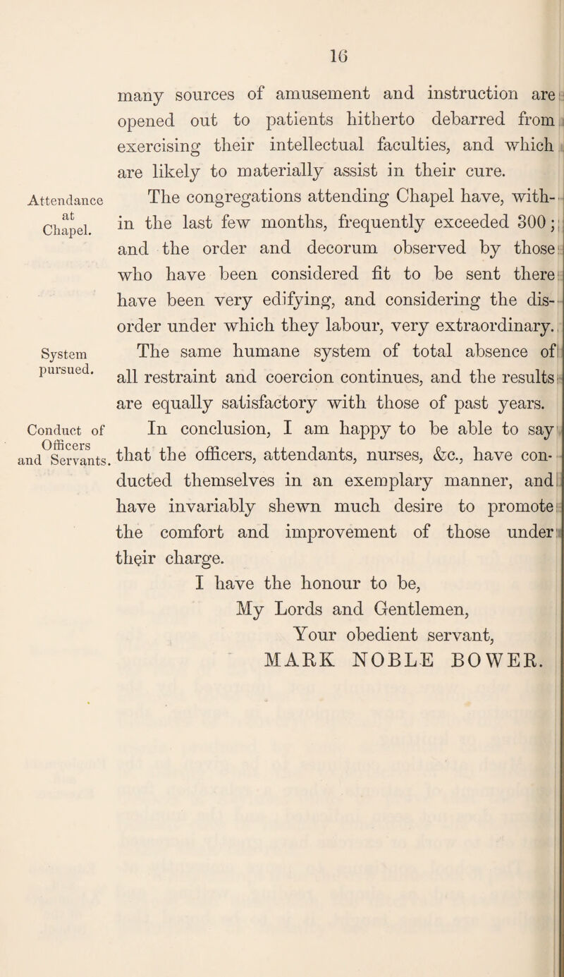 Attendance at Chapel. System pursued. Conduct of Officers and Servants. many sources of amusement and instruction are opened out to patients hitherto debarred from exercising their intellectual faculties, and which are likely to materially assist in their cure. The congregations attending Chapel have, with¬ in the last few months, frequently exceeded 300; and the order and decorum observed by those who have been considered fit to be sent there have been very edifying, and considering the dis¬ order under which they labour, very extraordinary. The same humane system of total absence of: all restraint and coercion continues, and the results are equally satisfactory with those of past years. In conclusion, I am happy to be able to say that the officers, attendants, nurses, &c., have con¬ ducted themselves in an exemplary manner, and have invariably shewn much desire to promote: the comfort and improvement of those under: their charge. I have the honour to be, My Lords and Gentlemen, Your obedient servant, MARK NOBLE BOWER.