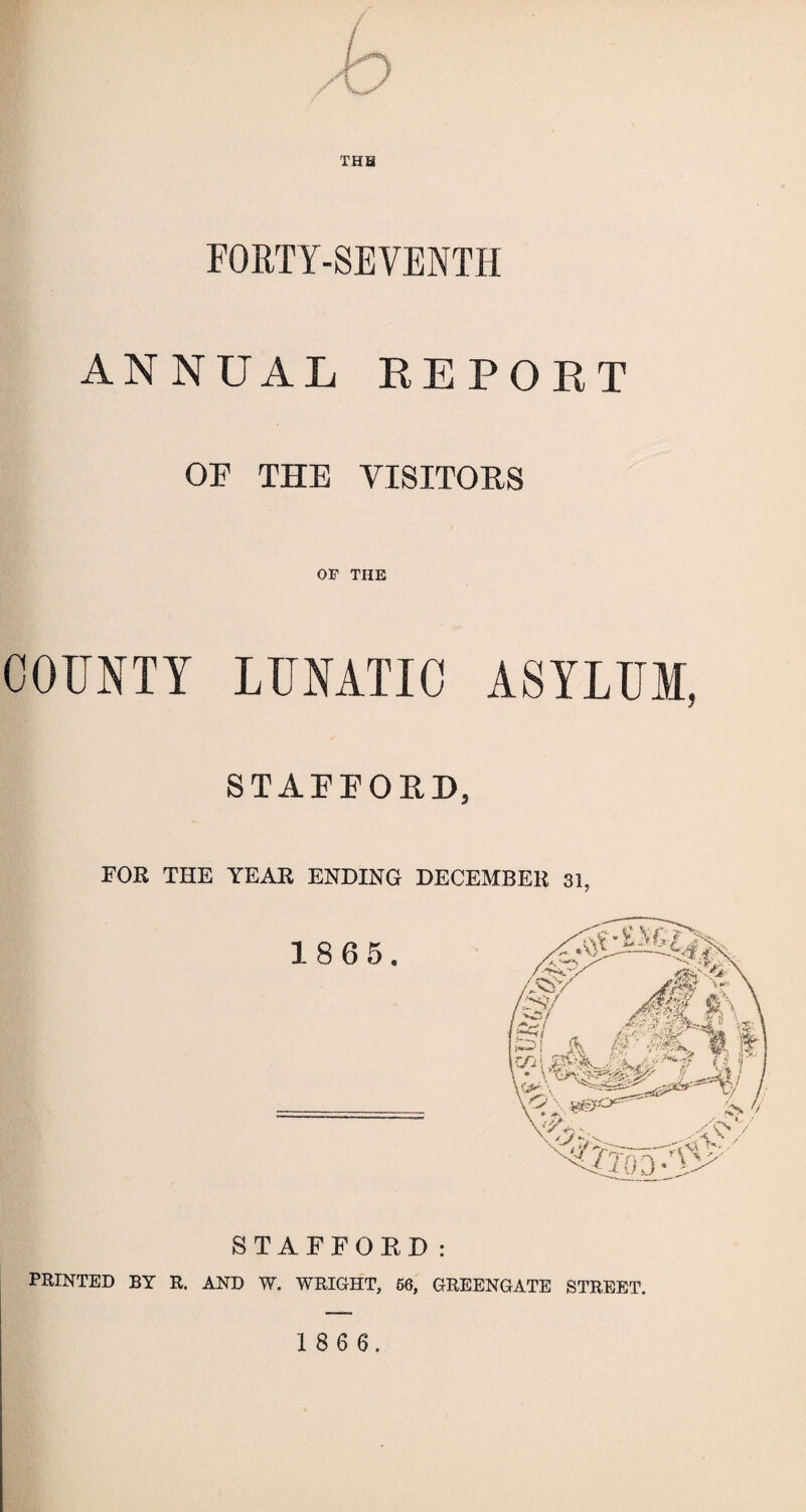 FORTY-SEVENTH ANNUAL REPORT OF THE VISITORS or THE COUNTY LUNATIC ASYLUM, STAFFORD, FOR THE YEAR ENDING DECEMBER 31, STAFFORD: PRINTED BY R. AND W. WRIGHT, 66, GREENGATE STREET.