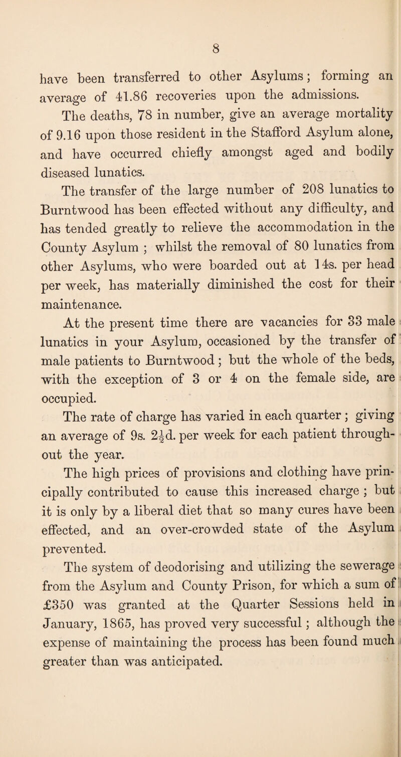 have been transferred to other Asylums; forming an average of 41.86 recoveries upon the admissions. The deaths, 78 in number, give an average mortality of 9.16 upon those resident in the Stafford Asylum alone, and have occurred chiefly amongst aged and bodily diseased lunatics. The transfer of the large number of 208 lunatics to Burntwood has been effected without any difficulty, and has tended greatly to relieve the accommodation in the County Asylum ; whilst the removal of 80 lunatics from other Asylums, who were boarded out at 14s. per head per week, has materially diminished the cost for their maintenance. At the present time there are vacancies for 83 male lunatics in your Asylum, occasioned by the transfer of male patients to Burntwood; but the whole of the beds, with the exception of 3 or 4 on the female side, are occupied. The rate of charge has varied in each quarter ; giving an average of 9s. 2^d. per week for each patient through¬ out the year. The high prices of provisions and clothing have prin¬ cipally contributed to cause this increased charge ; but it is only by a liberal diet that so many cures have been effected, and an over-crowded state of the Asylum prevented. The system of deodorising and utilizing the sewerage from the Asylum and County Prison, for which a sum of £350 was granted at the Quarter Sessions held in ,i January, 1865, has proved very successful; although the expense of maintaining the process has been found much greater than was anticipated.