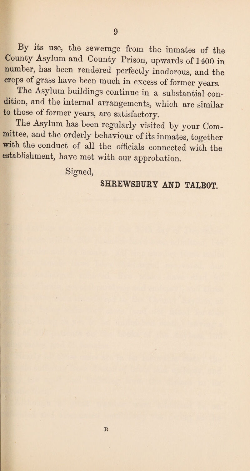 By its use, the sewerage from the inmates of the County Asylum and County Prison, upwards of 1400 in number, has been rendered perfectly inodorous, and the crops of grass have been much in excess of former years. # Tlie Asylum buildings continue in a substantial con¬ dition, and the internal arrangements, which are similar to those of former years, are satisfactory. The Asylum has been regularly visited by your Com¬ mittee, and the orderly behaviour of its inmates, together with the conduct of all the officials connected with the establishment, have met with our approbation. Signed, SHREWSBURY AHB TALBOT. B