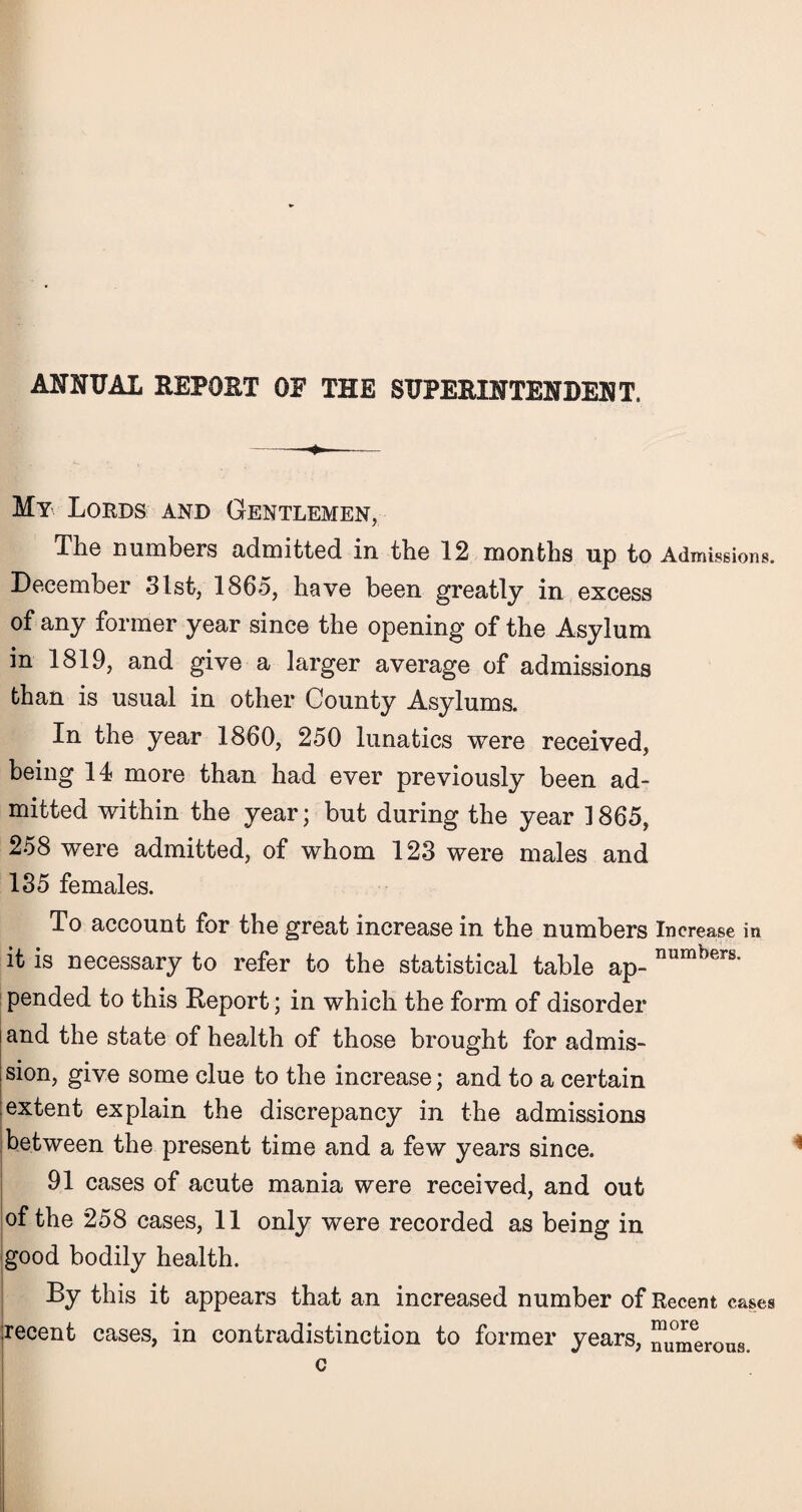 ANNUAL REPOST OF THE SUPERINTENDENT. My Lords and Gentlemen, The numbers admitted in. tbe 12 months up to Admissions. December 31st, 1865, have been greatly in excess of any former year since the opening of the Asylum in 1819, and give a larger average of admissions than is usual in other County Asylums. In the year 1860, 250 lunatics were received, being 14 more than had ever previously been ad¬ mitted within the year; but during the year 1865, 258 were admitted, of whom 123 were males and 135 females. To account for the great increase in the numbers Increase in it is necessary to refer to the statistical table ap- numbers* pended to this Report; in which the form of disorder and the state of health of those brought for admis- sion, give some clue to the increase; and to a certain extent explain the discrepancy in the admissions between the present time and a few years since. 91 cases of acute mania were received, and out of the 258 cases, 11 only were recorded as being in good bodily health. By this it appears that an increased number of Recent cases recent cases, in contradistinction to former years, numerous. c