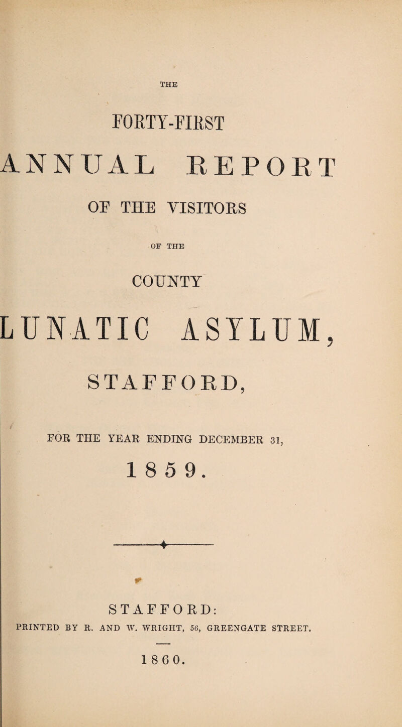 THE FORTY-FIRST ANNUA L REPORT OP THE VISITORS OF THE COUNTY LUNATIC ASYLUM, STAFFORD, FOR THE YEAR ENDING DECEMBER 31, 1 8 5 9. ♦ STAFFORD: PRINTED BY R. AND W. WRIGHT, 56, GREENGATE STREET.