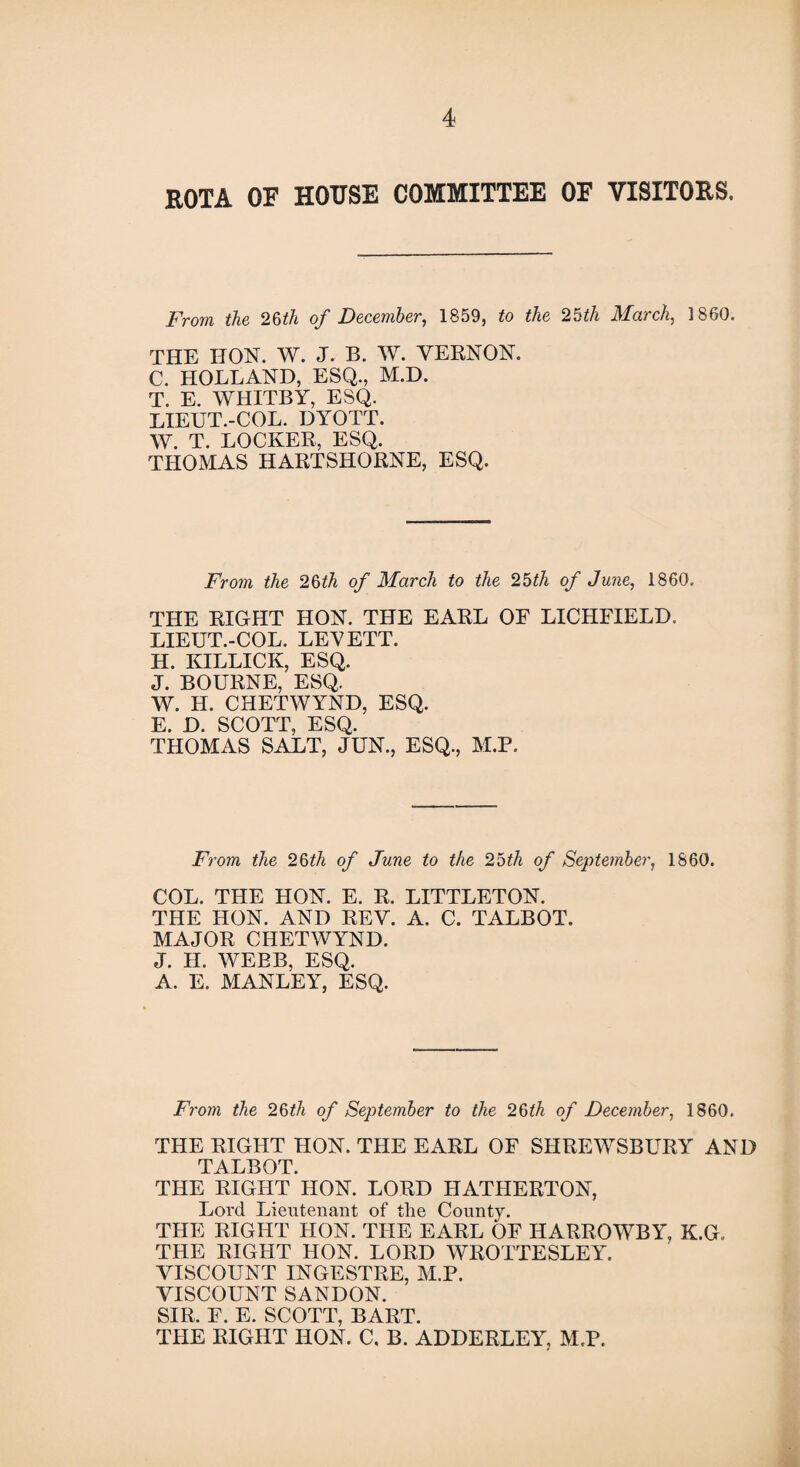 KOTA OF HOUSE COMMITTEE OF VISITORS. From the 25th of December, 1859, to the 25th March, I860. THE HON. W. J. B. W. VERNON. C. HOLLAND, ESQ., M.D. T. E. WHITBY, ESQ. LIEUT.-COL. DYOTT. W. T. LOCKER, ESQ. THOMAS HARTSHORNE, ESQ. From the 26ith of March to the 25th of June, 1860. THE RIGHT HON. THE EARL OF LICHFIELD. LIEUT.-COL. LEVETT. H. KILLICK, ESQ. J. BOURNE, ESQ. W. H. CHETWYND, ESQ. E. D. SCOTT, ESQ. THOMAS SALT, JUN., ESQ., M.P. From the 26th of June to the 25th of September, 1860. COL. THE HON. E. R. LITTLETON. THE HON. AND REV. A. C. TALBOT. MAJOR CHETWYND. J. II. WEBB, ESQ. A. E. MANLEY, ESQ. From the 25th of September to the 25th of December, 1860. THE RIGHT HON. THE EARL OF SHREWSBURY AND TALBOT. THE RIGHT HON. LORD HATIIERTON, Lord Lieutenant of the County. THE RIGHT HON. THE EARL OF HARROWBY, K.G, THE RIGHT HON. LORD WROTTESLEY. VISCOUNT INGESTRE, M.P. VISCOUNT SANDON. SIR. E. E. SCOTT, BART. THE RIGHT HON. C. B. ADDERLEY, M.P.