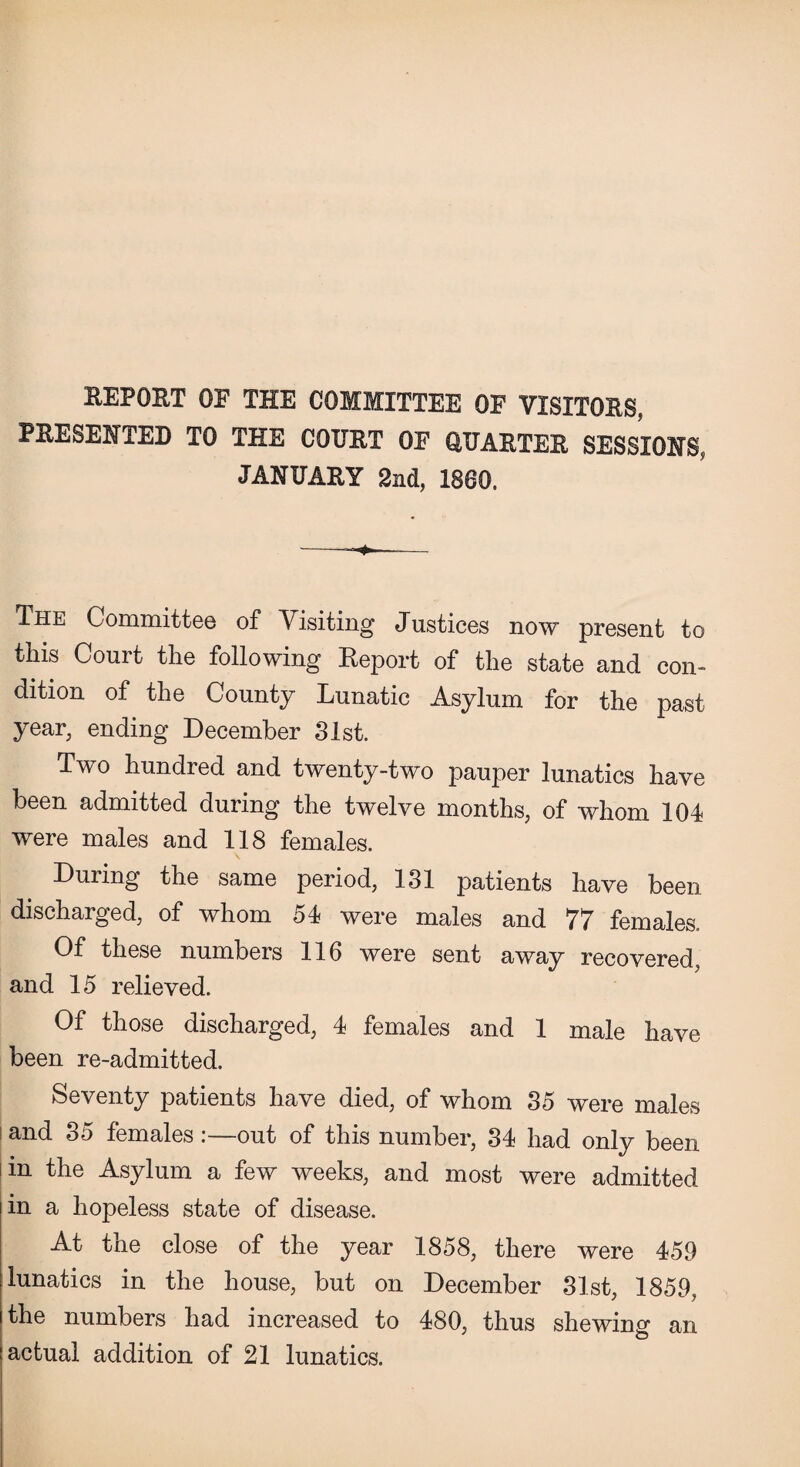 REPORT OF THE COMMITTEE OF VISITORS, PRESENTED TO THE COURT OF QUARTER SESSIONS, JANUARY 2nd, I860. —+—— The Committee of Visiting Justices now present to this Court the following Report of the state and con¬ dition of the County Lunatic Asylum for the past year, ending December 31st. Two hundred and twenty-two pauper lunatics have been admitted during the twelve months, of whom 104 were males and 118 females. During the same period, 131 patients have been discharged, of whom 54 were males and 77 females. Of these numbers 116 were sent away recovered, and 15 relieved. Of those discharged, 4 females and 1 male have been re-admitted. Seventy patients have died, of whom 35 were males and 35 females:—out of this number, 34 had only been in the Asylum a few weeks, and most were admitted in a hopeless state of disease. At the close of the year 1858, there were 459 lunatics in the house, but on December 31st, 1859, the numbers had increased to 480, thus shewing an actual addition of 21 lunatics.