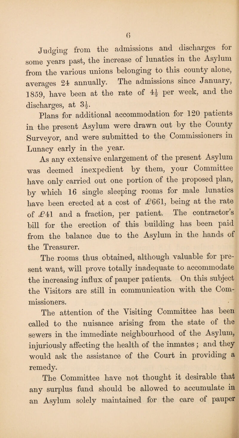 Judging from the admissions and discharges for some years past, the increase of lunatics in the Asylum from the various unions belonging to this county alone, averages 24 annually. The admissions since January, 1859, have been at the rate of 4J per week, and the discharges, at 3^. Plans for additional accommodation for 120 patients in the present Asylum were drawn out by the County Surveyor, and were submitted to the Oommissioneis in Lunacy early in the year. As any extensive enlargement of the present Asylum was deemed inexpedient by them, your Committee have only carried out one portion of the proposed plan, by which 16 single sleeping rooms for male lunatics have been erected at a cost of LJ661, being at the rate of J?41 and a fraction, per patient. The contractor s bill for the erection of this building has been paid from the balance due to the Asylum in the hands of the Treasurer. The rooms thus obtained, although valuable for pre¬ sent want, will prove totally inadequate to accommodate the increasing influx of pauper patients. On this subject the Visitors are still in communication with the Com¬ missioners. The attention of the Visiting Committee has been called to the nuisance arising from the state of the sewers in the immediate neighbourhood of the Asylum, injuriously affecting the health of the inmates ; and they would ask the assistance of the Court in providing a remedy. The Committee have not thought it desirable that any surplus fund should be allowed to accumulate in an Asylum solely maintained for the care of pauper