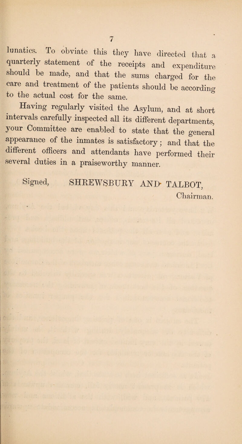 lunatics. To obviate this they have directed that a quarterly statement of the receipts and expenditure should be made, and that the sums charged for the care and treatment of the patients should be according to the actual cost for the same. Having regularly visited the Asylum, and at short intervals carefully inspected all its different departments, your Committee are enabled to state that the general appearance of the inmates is satisfactory; and that the diffeient officers and attendants have performed their several duties in a praiseworthy manner. Signed, SHREWSBURY ANJ> TALBOT, Chairman.