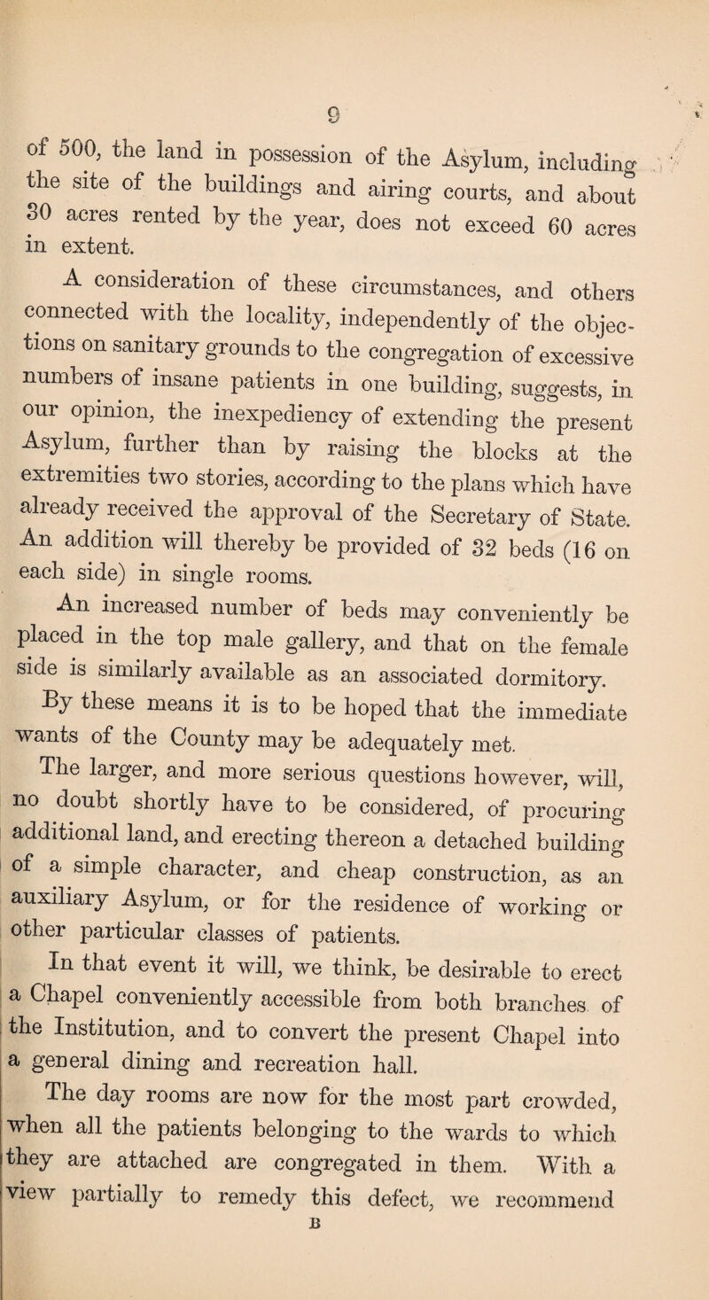 of 500, the land in possession of the Asylum, including the site of the buildings and airing courts, and about SO acres rented by the year, does not exceed 60 acres in extent. A consideration of these circumstances, and others connected with the locality, independently of the objec¬ tions on sanitary grounds to the congregation of excessive numbers of insane patients in one building, suggests, in our opinion, the inexpediency of extending the present Asylum, further than by raising the blocks at the extremities two stories, according to the plans which have already received the approval of the Secretary of State. An addition will thereby be provided of 32 beds (16 on each side) in single rooms. An increased number of beds may conveniently be placed m the top male gallery, and that on the female side is similarly available as an associated dormitory. By these means it is to be hoped that the immediate wants of the County may be adequately met. The larger, and more serious questions however, will, no doubt shortly have to be considered, of procuring additional land, and erecting thereon a detached building of a simple character, and cheap construction, as an auxiliary Asylum, or for the residence of working or other particular classes of patients. In that event it will, we think, be desirable to erect a Chapel conveniently accessible from both branches of the Institution, and to convert the present Chapel into a general dining and recreation hall. The day rooms are now for the most part crowded, when all the patients belonging to the wards to which they are attached are congregated in them. With, a view partially to remedy this defect, we recommend