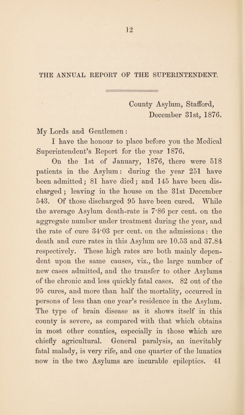 THE ANNUAL REPORT OF THE SUPERINTENDENT. County Asylum, Stafford, December 31st, 1876. My Lords and Gentlemen : I Rave the honour to place before you the Medical Superintendents Report for the year 1876. On the 1st of January, 1876, there were 518 patients in the Asylum: during the year 251 have been admitted; 81 have died; and 145 have been dis¬ charged; leaving in the house on the 31st December 543. Of those discharged 95 have been cured. While the average Asylum death-rate is 7*86 per cent, on the aggregate number under treatment during the year, and the rate of cure 34*03 per cent, on the admissions : the death and cure rates in this Asylum are 10.53 and 37.84 respectively. These high rates are both mainly depen¬ dent upon the same causes, viz., the large number of new cases admitted, and the transfer to other Asylums of the chronic and less quickly fatal cases. 82 out of the 95 cures, and more than half the mortality, occurred in persons of less than one year’s residence in the Asylum. The type of brain disease as it shows itself in this county is severe, as compared with that which obtains in most other counties, especially in those which are chiefly agricultural. General paralysis, an inevitably fatal malady, is very rife, and one quarter of the lunatics now in the two Asylums are incurable epileptics. 41