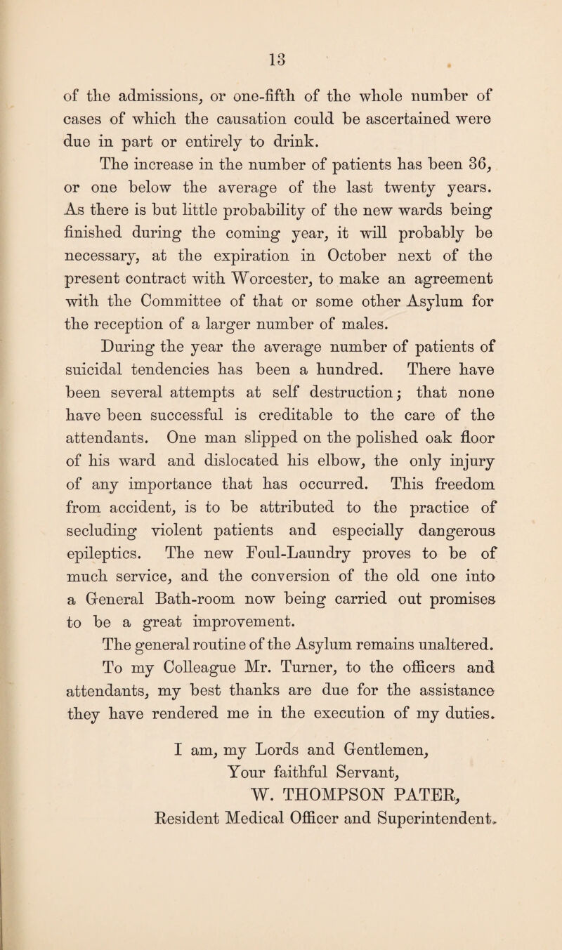 of tlie admissions, or one-fifth of the whole number of cases of which the causation could be ascertained were due in part or entirely to drink. The increase in the number of patients has been 36, or one below the average of the last twenty years. As there is but little probability of the new wards being finished during the coming year, it will probably be necessary, at the expiration in October next of the present contract with Worcester, to make an agreement with the Committee of that or some other Asylum for the reception of a larger number of males. During the year the average number of patients of suicidal tendencies has been a hundred. There have been several attempts at self destruction; that none have been successful is creditable to the care of the attendants. One man slipped on the polished oak floor of his ward and dislocated his elbow, the only injury of any importance that has occurred. This freedom from accident, is to be attributed to the practice of secluding violent patients and especially dangerous epileptics. The new Foul-Laundry proves to be of much service, and the conversion of the old one into a General Bath-room now being carried out promises to be a great improvement. The general routine of the Asylum remains unaltered. To my Colleague Mr. Turner, to the officers and attendants, my best thanks are due for the assistance they have rendered me in the execution of my duties* I am, my Lords and Gentlemen, Your faithful Servant, W. THOMPSON PATEB, Kesident Medical Officer and Superintendent.