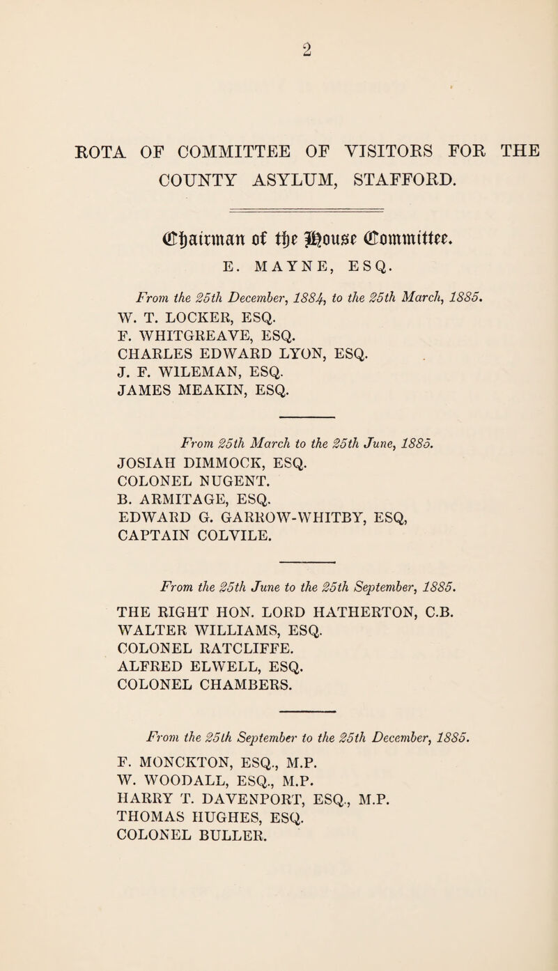 ROTA OF COMMITTEE OF VISITORS FOR THE COUNTY ASYLUM, STAFFORD. (Ff) airman of tf)t (Fommtttu- E. MAYNE, ESQ. From the 25tli December, 1884, to the 25th March, 1885. W. T. LOCKER, ESQ. E. WHITGREAVE, ESQ. CHARLES EDWARD LYON, ESQ. J. F. W1LEMAN, ESQ. JAMES MEAKIN, ESQ. From 25th March to the 25th June, 1885. JOSIAH DIMMOCK, ESQ. COLONEL NUGENT. B. ARMITAGE, ESQ. EDWARD G. GARROW-WHITBY, ESQ, CAPTAIN COLYILE. From the 25th June to the 25th September, 1885. THE RIGHT HON. LORD HATHERTON, C.B. WALTER WILLIAMS, ESQ. COLONEL RATCLIFFE. ALFRED ELWELL, ESQ. COLONEL CHAMBERS. From the 25th September to the 25th December, 1885. F. MONCKTON, ESQ., M.P. W. WOODALL, ESQ., M.P. HARRY T. DAVENPORT, ESQ., M.P. THOMAS HUGHES, ESQ. COLONEL BULLER.