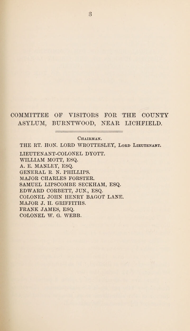 COMMITTEE OF VISITORS FOR THE COUNTY ASYLIJM, BURNTWOOD, NEAR LICHFIELD. Chairman. THE RT. HON. LORD WROTTESLEY, Lord Lieutenant. LIEUTENANT-COLONEL DYOTT. WILLIAM MOTT, ESQ. A. E. MANLEY, ESQ. GENERAL R. N. PHILLIPS. MAJOR CHARLES FORSTER. SAMUEL LIPSCOMBE SECKHAM, ESQ. EDWARD CORBETT, JUN., ESQ. COLONEL JOHN HENRY BAGOT LANE. MAJOR J. H. GRIFFITHS. FRANK JAMES, ESQ. COLONEL W. G. WEBB.