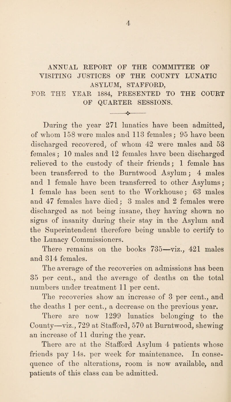 ANNUAL REPORT OF THE COMMITTEE OF VISITING JUSTICES OF THE COUNTY LUNATIC ASYLUM, STAFFORD, FOR THE YEAR 1884, PRESENTED TO THE COURT OF QUARTER SESSIONS. --*- During the year 271 lunatics have been admitted, of whom 158 were males and 113 females; 95 have been discharged recovered, of whom 42 were males and 53 females; 10 males and 12 females have been discharged relieved to the custody of their friends; 1 female has been transferred to the Burntwood Asylum; 4 males and 1 female have been transferred to other Asylums; 1 female has been sent to the Workhouse; 63 males and 47 females have died; 3 males and 2 females were discharged as not being insane, they having shown no signs of insanity during their stay in the Asylum and the Superintendent therefore being unable to certify to the Lunacy Commissioners. There remains on the books 735—viz., 421 males and 314 females. The average of the recoveries on admissions has been 35 per cent., and the average of deaths on the total numbers under treatment 11 per cent. The recoveries show an increase of 3 per cent., and the deaths 1 per cent., a decrease on the previous year. There are now 1299 lunatics belonging to the County—viz., 729 at Stafford, 570 at Burntwood, shewing an increase of 11 during the year. There are at the Stafford Asylum 4 patients whose friends pay 14s. per week for maintenance. In conse¬ quence of the alterations, room is now available, and patients of this class can be admitted.