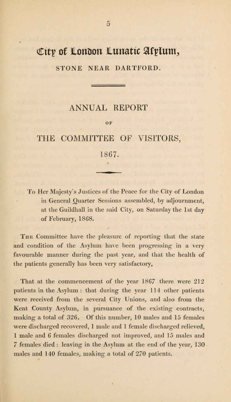 ♦ City of JLontion Lunatic atylunt, STONE NEAR DARTFORD. ANNUAL REPORT OF THE COMMITTEE OF VISITORS, 1867. To Her Majesty’s Justices of the Peace for the City of London in General Quarter Sessions assembled, by adjournment, at the Guildhall in the said City, on Saturday the 1st day of February, 1868. The Committee have the pleasure of reporting that the state and condition of the Asylum have been progressing in a very favourable manner during the past year, and that the health of the patients generally has been very satisfactory. That at the commencement of the year 1867 there were 212 patients in the Asylum : that during the year 114 other patients were received from the several City Unions, and also from the Kent County Asylum, in pursuance of the existing contracts, making a total of 326. Of this number, 10 males and 15 females were discharged recovered, 1 male and 1 female discharged relieved, 1 male and 6 females discharged not improved, and 15 males and 7 females died : leaving in the Asylum at the end of the year, 130 males and 140 females, making a total of 270 patients. /