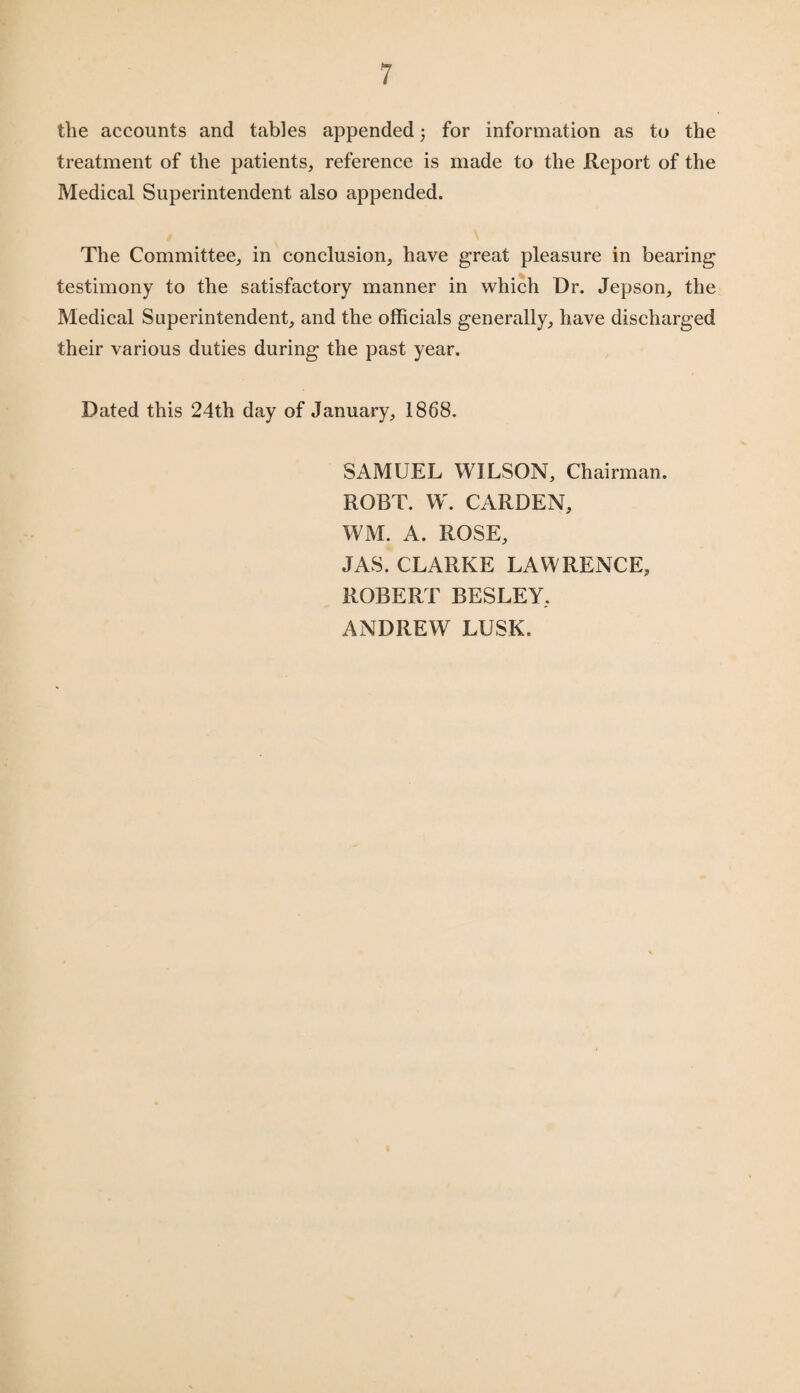 the accounts and tables appended for information as to the treatment of the patients, reference is made to the Report of the Medical Superintendent also appended. The Committee, in conclusion, have great pleasure in bearing testimony to the satisfactory manner in which Dr. Jepson, the Medical Superintendent, and the officials generally, have discharged their various duties during the past year. Dated this 24th day of January, 1868. SAMUEL WILSON, Chairman. ROBT. W. CARDEN, WM. A. ROSE, JAS. CLARKE LAWRENCE, ROBERT BESLEY, ANDREW LUSK.