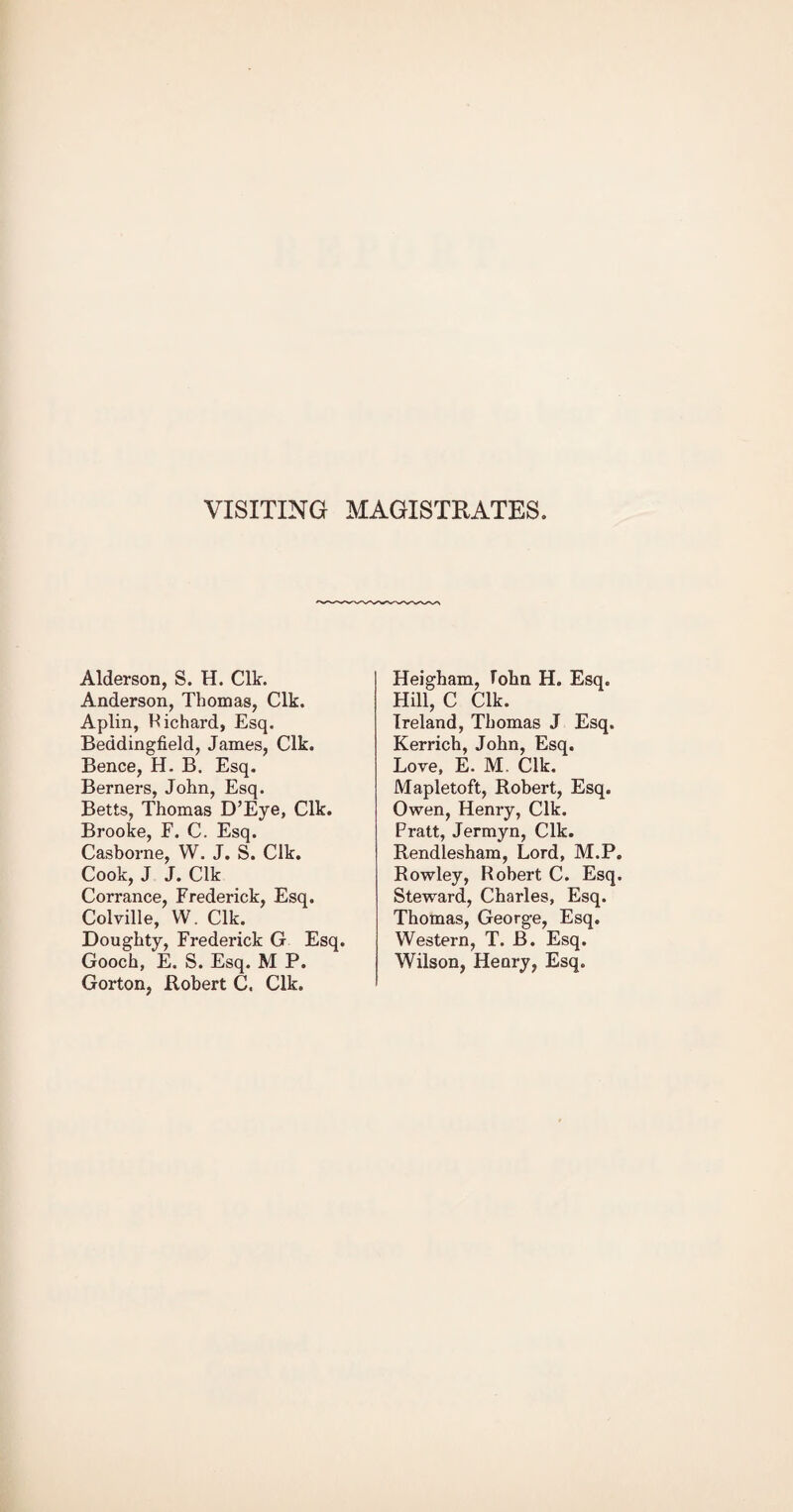 VISITING MAGISTRATES. Alderson, S. H. Clk. Anderson, Thomas, Clk. Aplin, Hichard, Esq. Beddingfield, James, Clk. Bence, H. B. Esq. Berners, John, Esq. Betts, Thomas D’Eye, Clk. Brooke, F. C. Esq. Casborne, W. J. S. Clk. Cook, J J. Clk Corrance, Frederick, Esq. Colville, VV. Clk. Doughty, Frederick G Esq. Gooch, E. S. Esq. M P. Gorton, Robert C. Clk. Heigham, lohn H. Esq. Hill, C Clk. Ireland, Thomas J Esq. Kerrich, John, Esq. Love, E. M. Clk. Mapletoft, Robert, Esq. Owen, Henry, Clk. Pratt, Jermyn, Clk. Rendlesham, Lord, M.P. Rowley, Robert C. Esq. Steward, Charles, Esq. Thomas, George, Esq. Western, T. B. Esq. Wilson, Heary, Esq.