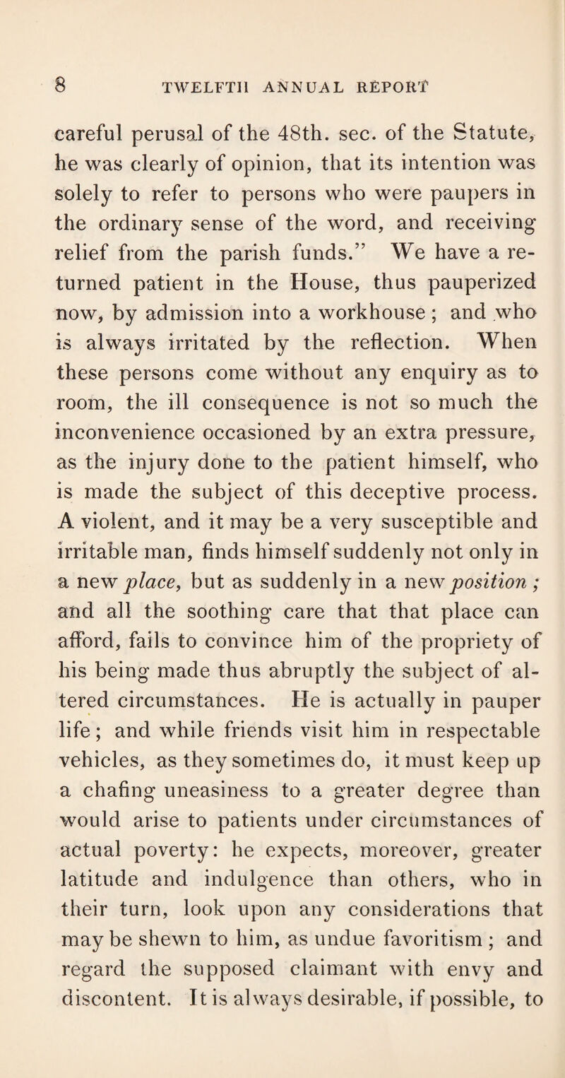 careful perusal of the 48th. sec. of the Statute* he was clearly of opinion, that its intention was solely to refer to persons who were paupers in the ordinary sense of the word, and receiving relief from the parish funds.” We have a re¬ turned patient in the House, thus pauperized now, by admission into a workhouse ; and who is always irritated by the reflection. When these persons come without any enquiry as to room, the ill consequence is not so much the inconvenience occasioned by an extra pressure, as the injury done to the patient himself, who is made the subject of this deceptive process. A violent, and it may be a very susceptible and irritable man, finds himself suddenly not only in a new place, but as suddenly in a new position ; and all the soothing care that that place can afford, fails to convince him of the propriety of his being made thus abruptly the subject of al¬ tered circumstances. He is actually in pauper life; and while friends visit him in respectable vehicles, as they sometimes do, it must keep up a chafing uneasiness to a greater degree than would arise to patients under circumstances of actual poverty: he expects, moreover, greater latitude and indulgence than others, who in their turn, look upon any considerations that may be shewn to him, as undue favoritism ; and regard the supposed claimant with envy and discontent. It is always desirable, if possible, to