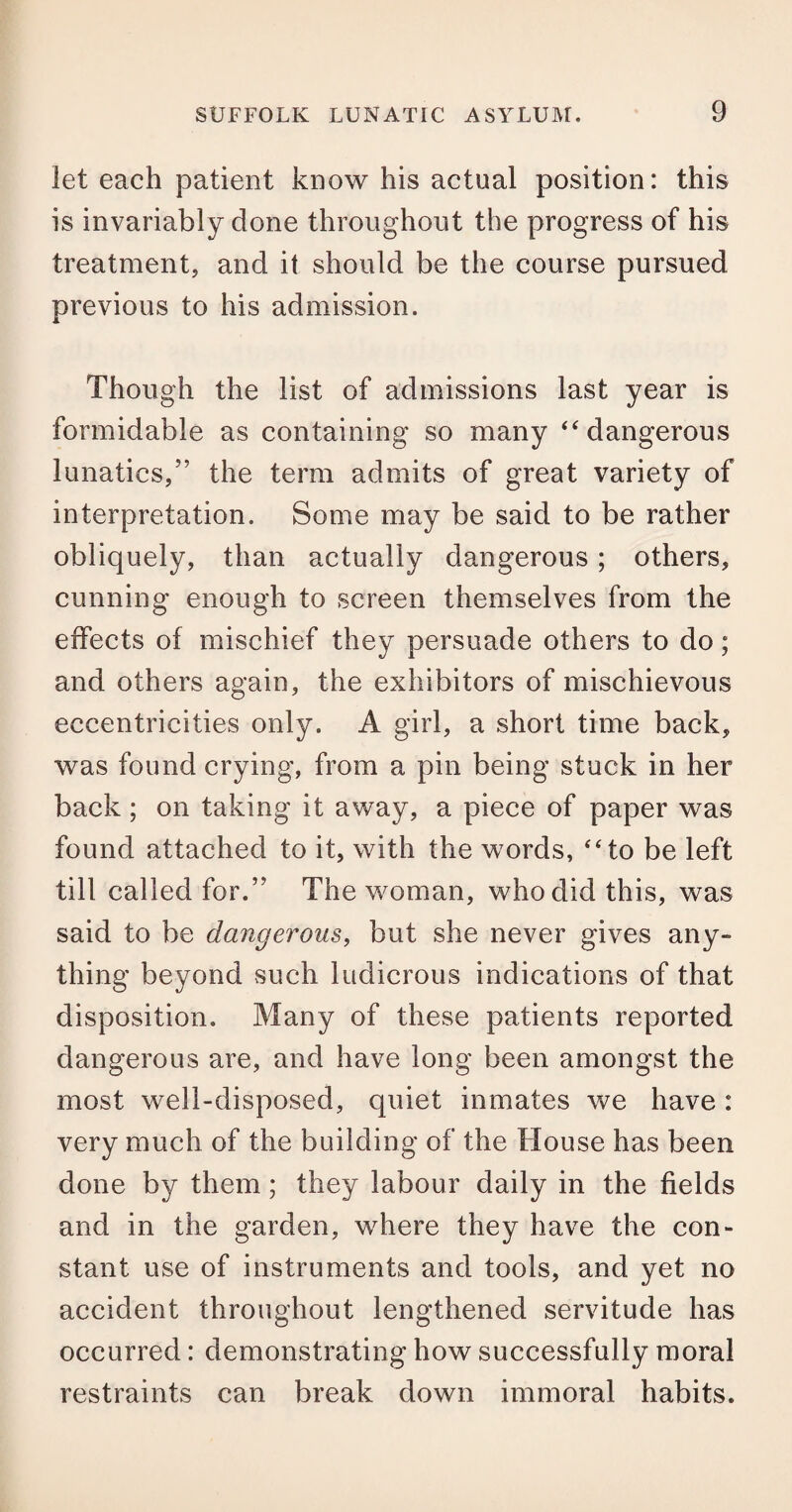 let each patient know his actual position: this is invariably done throughout the progress of his treatment, and it should be the course pursued previous to his admission. Though the list of admissions last year is formidable as containing so many “ dangerous lunatics,” the term admits of great variety of interpretation. Some may be said to be rather obliquely, than actually dangerous ; others, cunning enough to screen themselves from the effects of mischief they persuade others to do; and others again, the exhibitors of mischievous eccentricities only. A girl, a short time back, was found crying, from a pin being stuck in her back; on taking it away, a piece of paper was found attached to it, with the words, “to be left till called for.” The woman, who did this, was said to be dangerous, but she never gives any¬ thing beyond such ludicrous indications of that disposition. Many of these patients reported dangerous are, and have long been amongst the most well-disposed, quiet inmates we have : very much of the building of the House has been done by them; they labour daily in the fields and in the garden, where they have the con¬ stant use of instruments and tools, and yet no accident throughout lengthened servitude has occurred: demonstrating how successfully moral restraints can break down immoral habits.