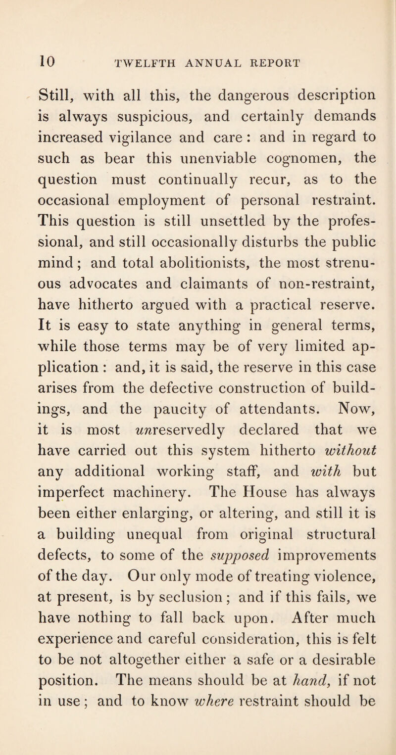Still, with all this, the dangerous description is always suspicious, and certainly demands increased vigilance and care : and in regard to such as bear this unenviable cognomen, the question must continually recur, as to the occasional employment of personal restraint. This question is still unsettled by the profes¬ sional, and still occasionally disturbs the public mind; and total abolitionists, the most strenu¬ ous advocates and claimants of non-restraint, have hitherto argued with a practical reserve. It is easy to state anything in general terms, while those terms may be of very limited ap¬ plication : and, it is said, the reserve in this case arises from the defective construction of build¬ ings, and the paucity of attendants. Now, it is most wwreservedly declared that we have carried out this system hitherto without any additional working staff, and icith but imperfect machinery. The House has always been either enlarging, or altering, and still it is a building unequal from original structural defects, to some of the supposed improvements of the day. Our only mode of treating violence, at present, is by seclusion ; and if this fails, we have nothing to fall back upon. After much experience and careful consideration, this is felt to be not altogether either a safe or a desirable position. The means should be at hand, if not in use; and to know where restraint should be