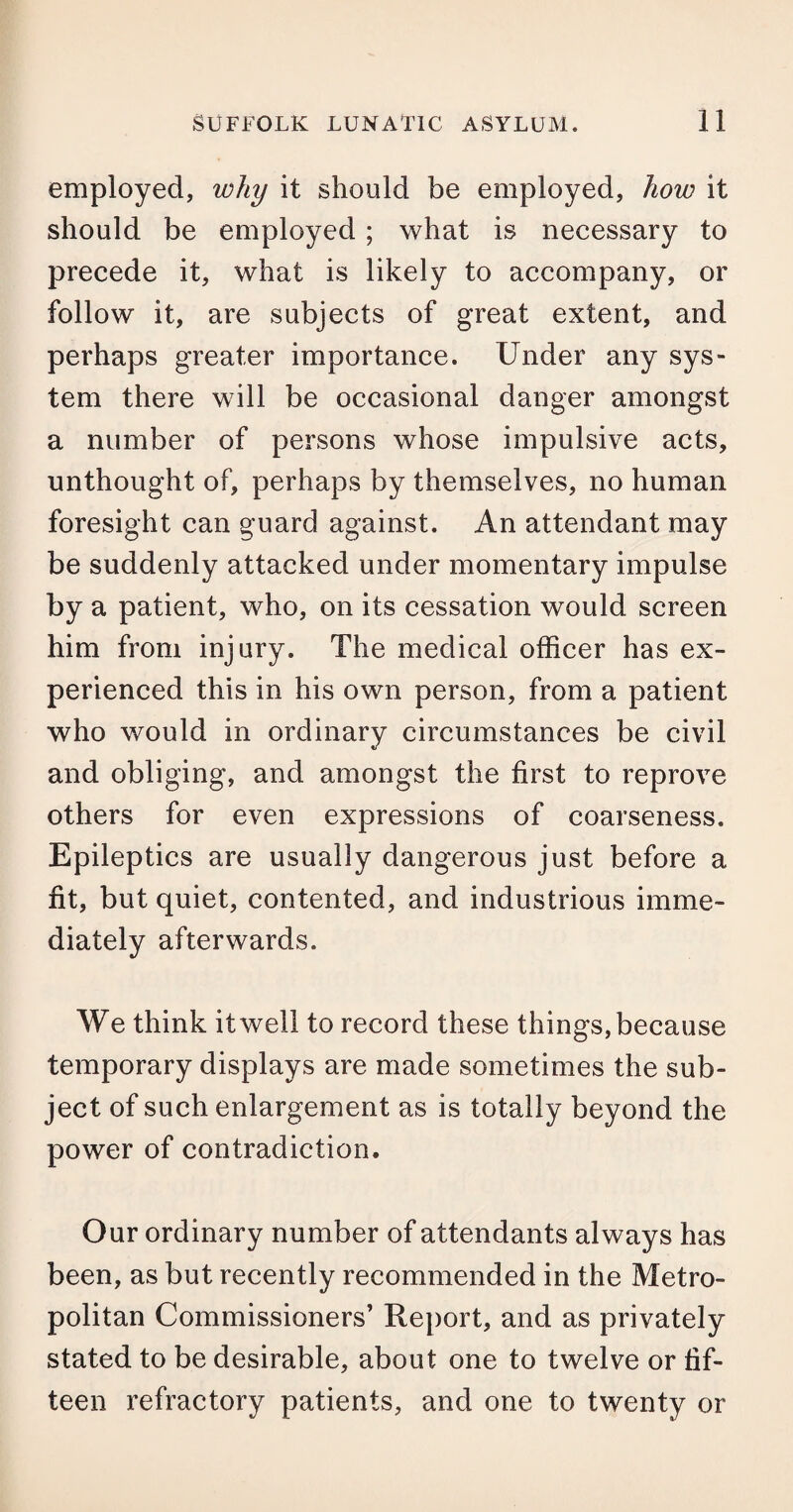 employed, why it should be employed, how it should be employed; what is necessary to precede it, what is likely to accompany, or follow it, are subjects of great extent, and perhaps greater importance. Under any sys¬ tem there will be occasional danger amongst a number of persons whose impulsive acts, unthought of, perhaps by themselves, no human foresight can guard against. An attendant may be suddenly attacked under momentary impulse by a patient, who, on its cessation would screen him from injury. The medical officer has ex¬ perienced this in his own person, from a patient who would in ordinary circumstances be civil and obliging, and amongst the first to reprove others for even expressions of coarseness. Epileptics are usually dangerous just before a fit, but quiet, contented, and industrious imme¬ diately afterwards. We think it well to record these things, because temporary displays are made sometimes the sub¬ ject of such enlargement as is totally beyond the power of contradiction. Our ordinary number of attendants always has been, as but recently recommended in the Metro¬ politan Commissioners’ Report, and as privately stated to be desirable, about one to twelve or fif¬ teen refractory patients, and one to twenty or