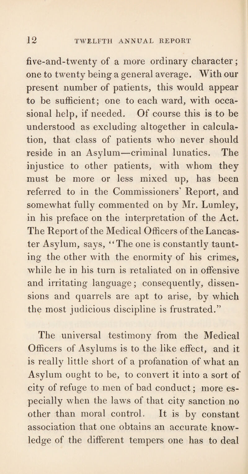 five-and-twenty of a more ordinary character; one to twenty being a general average. With our present number of patients, this would appear to be sufficient; one to each ward, with occa¬ sional help, if needed. Of course this is to be understood as excluding altogether in calcula¬ tion, that class of patients who never should reside in an Asylum—criminal lunatics. The injustice to other patients, with whom they must be more or less mixed up, has been referred to in the Commissioners’ Report, and somewhat fully commented on by Mr. Lumley, in his preface on the interpretation of the Act. The Report of the Medical Officers of the Lancas¬ ter Asylum, says, “The one is constantly taunt¬ ing the other with the enormity of his crimes, while he in his turn is retaliated on in offensive and irritating language; consequently, dissen¬ sions and quarrels are apt to arise, by which the most judicious discipline is frustrated.” The universal testimony from the Medical Officers of Asylums is to the like effect, and it is really little short of a profanation of what an Asylum ought to be, to convert it into a sort of city of refuge to men of bad conduct; more es¬ pecially when the laws of that city sanction no other than moral control. It is by constant association that one obtains an accurate know¬ ledge of the different tempers one has to deal