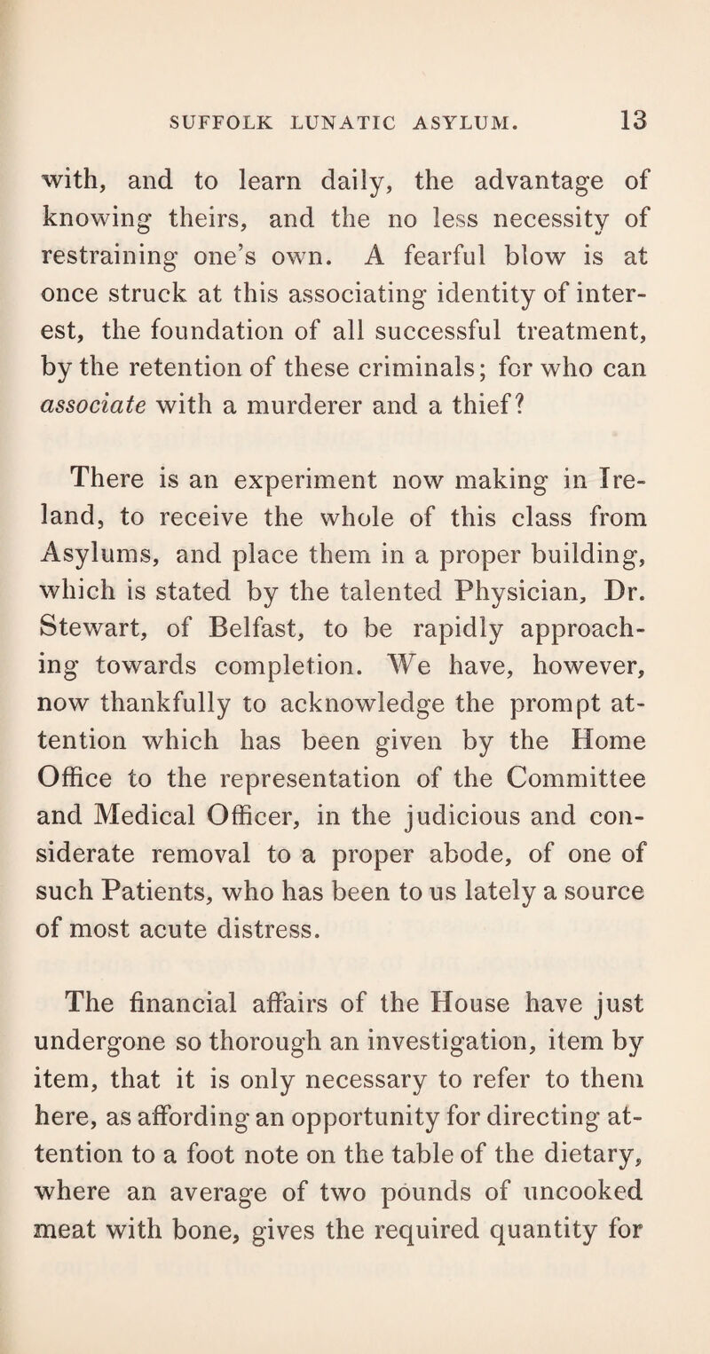 with, and to learn daily, the advantage of knowing theirs, and the no less necessity of restraining one’s own. A fearful blow is at once struck at this associating identity of inter¬ est, the foundation of all successful treatment, by the retention of these criminals; for who can associate with a murderer and a thief? There is an experiment now making in Ire¬ land, to receive the whole of this class from Asylums, and place them in a proper building, which is stated by the talented Physician, Dr. Stewart, of Belfast, to be rapidly approach¬ ing towards completion. We have, however, now thankfully to acknowledge the prompt at¬ tention which has been given by the Home Office to the representation of the Committee and Medical Officer, in the judicious and con¬ siderate removal to a proper abode, of one of such Patients, who has been to us lately a source of most acute distress. The financial affairs of the House have just undergone so thorough an investigation, item by item, that it is only necessary to refer to them here, as affording an opportunity for directing at¬ tention to a foot note on the table of the dietary, where an average of two pounds of uncooked meat with bone, gives the required quantity for