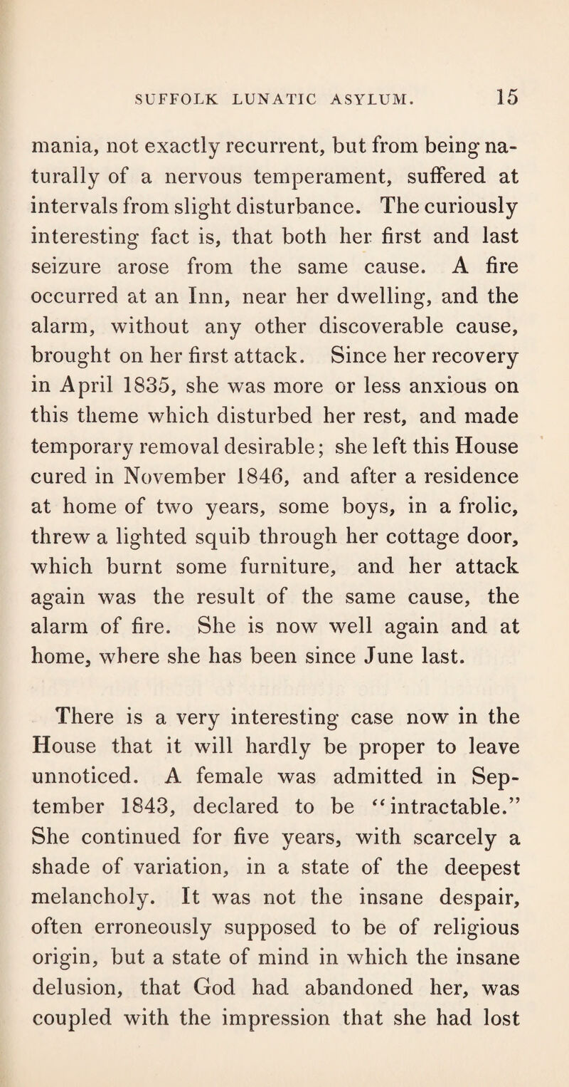 mania, not exactly recurrent, but from being na¬ turally of a nervous temperament, suffered at intervals from slight disturbance. The curiously interesting fact is, that both her first and last seizure arose from the same cause. A fire occurred at an Inn, near her dwelling, and the alarm, without any other discoverable cause, brought on her first attack. Since her recovery in April 1835, she was more or less anxious on this theme which disturbed her rest, and made temporary removal desirable; she left this House cured in November 1846, and after a residence at home of two years, some boys, in a frolic, threw a lighted squib through her cottage door, which burnt some furniture, and her attack again was the result of the same cause, the alarm of fire. She is now well again and at home, where she has been since June last. There is a very interesting case now in the House that it will hardly be proper to leave unnoticed. A female was admitted in Sep¬ tember 1843, declared to be “ intractable.” She continued for five years, with scarcely a shade of variation, in a state of the deepest melancholy. It was not the insane despair, often erroneously supposed to be of religious origin, but a state of mind in which the insane delusion, that God had abandoned her, was coupled with the impression that she had lost