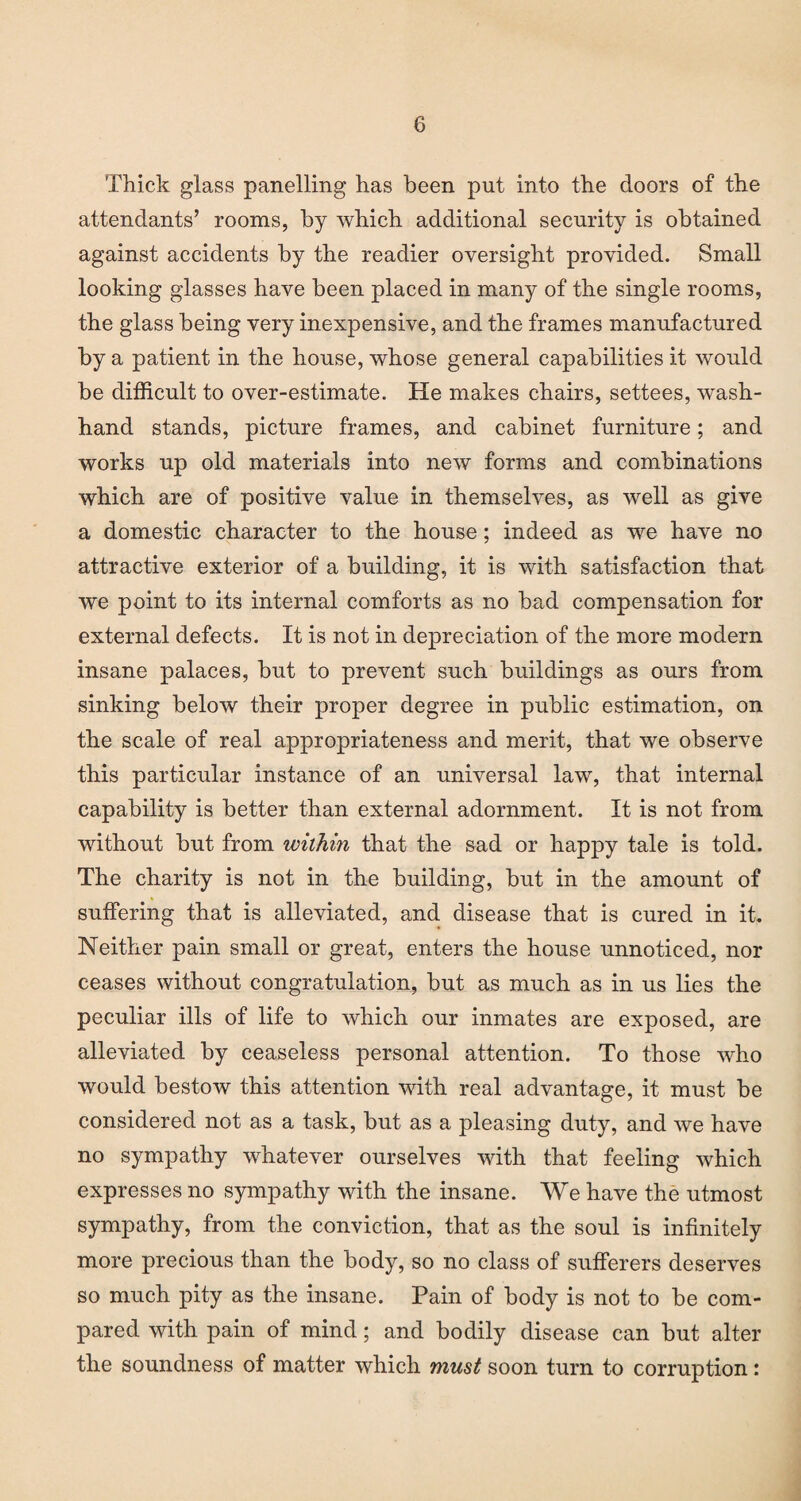 Thick glass panelling has been put into the doors of the attendants’ rooms, by which additional security is obtained against accidents by the readier oversight provided. Small looking glasses have been placed in many of the single rooms, the glass being very inexpensive, and the frames manufactured by a patient in the house, whose general capabilities it would be difficult to over-estimate. He makes chairs, settees, wash- hand stands, picture frames, and cabinet furniture; and works up old materials into new forms and combinations which are of positive value in themselves, as well as give a domestic character to the house; indeed as we have no attractive exterior of a building, it is with satisfaction that we point to its internal comforts as no bad compensation for external defects. It is not in depreciation of the more modern insane palaces, but to prevent such buildings as ours from sinking below their proper degree in public estimation, on the scale of real appropriateness and merit, that we observe this particular instance of an universal law, that internal capability is better than external adornment. It is not from without but from within that the sad or happy tale is told. The charity is not in the building, but in the amount of suffering that is alleviated, and disease that is cured in it. Neither pain small or great, enters the house unnoticed, nor ceases without congratulation, but as much as in us lies the peculiar ills of life to which our inmates are exposed, are alleviated by ceaseless personal attention. To those who would bestow this attention with real advantage, it must be considered not as a task, but as a pleasing duty, and we have no sympathy whatever ourselves with that feeling which expresses no sympathy with the insane. We have the utmost sympathy, from the conviction, that as the soul is infinitely more precious than the body, so no class of sufferers deserves so much pity as the insane. Pain of body is not to be com¬ pared with pain of mind; and bodily disease can but alter the soundness of matter which must soon turn to corruption: