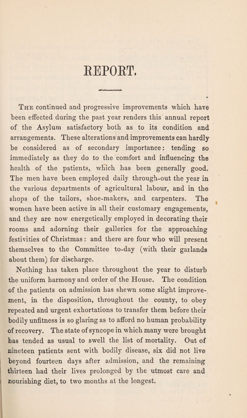 REPORT. The continued and progressive improvements which have been effected during the past year renders this annual report of the Asylum satisfactory both as to its condition and arrangements. These alterations and improvements can hardly be considered as of secondary importance: tending so immediately as they do to the comfort and influencing the health of the patients, which has been generally good. The men have been employed daily through-out the year in the various departments of agricultural labour, and in the shops of the tailors, shoe-makers, and carpenters. The women have been active in all their customary engagements, and they are now energetically employed in decorating their rooms and adorning their galleries for the approaching festivities of Christmas : and there are four who will present themselves to the Committee to-day (with their garlands about them) for discharge. Nothing has taken place throughout the year to disturb the uniform harmony and order of the House. The condition of the patients on admission has shewn some slight improve¬ ment, in the disposition, throughout the county, to obey repeated and urgent exhortations to transfer them before their bodily unfitness is so glaring as to afford no human probability of recovery. The state of syncope in which many were brought has tended as usual to swell the list of mortality. Out of nineteen patients sent with bodily disease, six did not live beyond fourteen days after admission, and the remaining thirteen had their lives prolonged by the utmost care and nourishing diet, to two months at the longest.