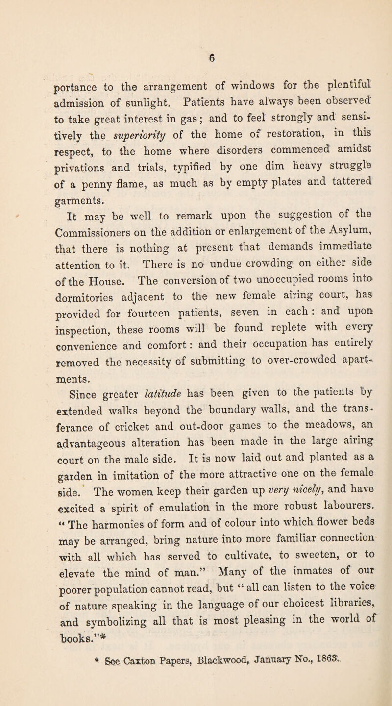 portance to the arrangement of windows for the plentiful admission of sunlight. Patients have always been observed' to take great interest in gas; and to feel strongly and sensi¬ tively the superiority of the home of restoration, in this respect, to the home where disorders commenced amidst privations and trials, typified by one dim heavy struggle of a penny flame, as much as by empty plates and tattered garments. It may be well to remark upon the suggestion of the Commissioners on the addition or enlargement of the Asylum, that there is nothing at present that demands immediate attention to it. There is no undue crowding on either side of the House. The conversion of two unoccupied rooms into dormitories adjacent to the new female airing couit, has provided for fourteen patients, seven in each: and upon inspection, these rooms will be found replete with e\ ery convenience and comfort: and their occupation has entirely removed the necessity of submitting to over-crowded apait- ments. Since greater latitude has been given to the patients by extended walks beyond the boundary walls, and the trans- ferance of cricket and out-door games to the meadows, an advantageous alteration has been made in the large airing court on the male side. It is now laid out and planted as a garden in imitation of the more attractive one on the female side. The women keep their garden up very nicely, and have excited a spirit of emulation in the more robust labourers. “ The harmonies of form and of colour into which flower beds may be arranged, bring nature into more familiar connection with all which has served to cultivate, to sweeten, or to elevate the mind of man.” Many of the inmates of our poorer population cannot read, but “all can listen to the voice of nature speaking in the language of our choicest libraries, and symbolizing all that is most pleasing in the world of books.”* * See Caxton Papers, Blackwood, January No., 1863'..