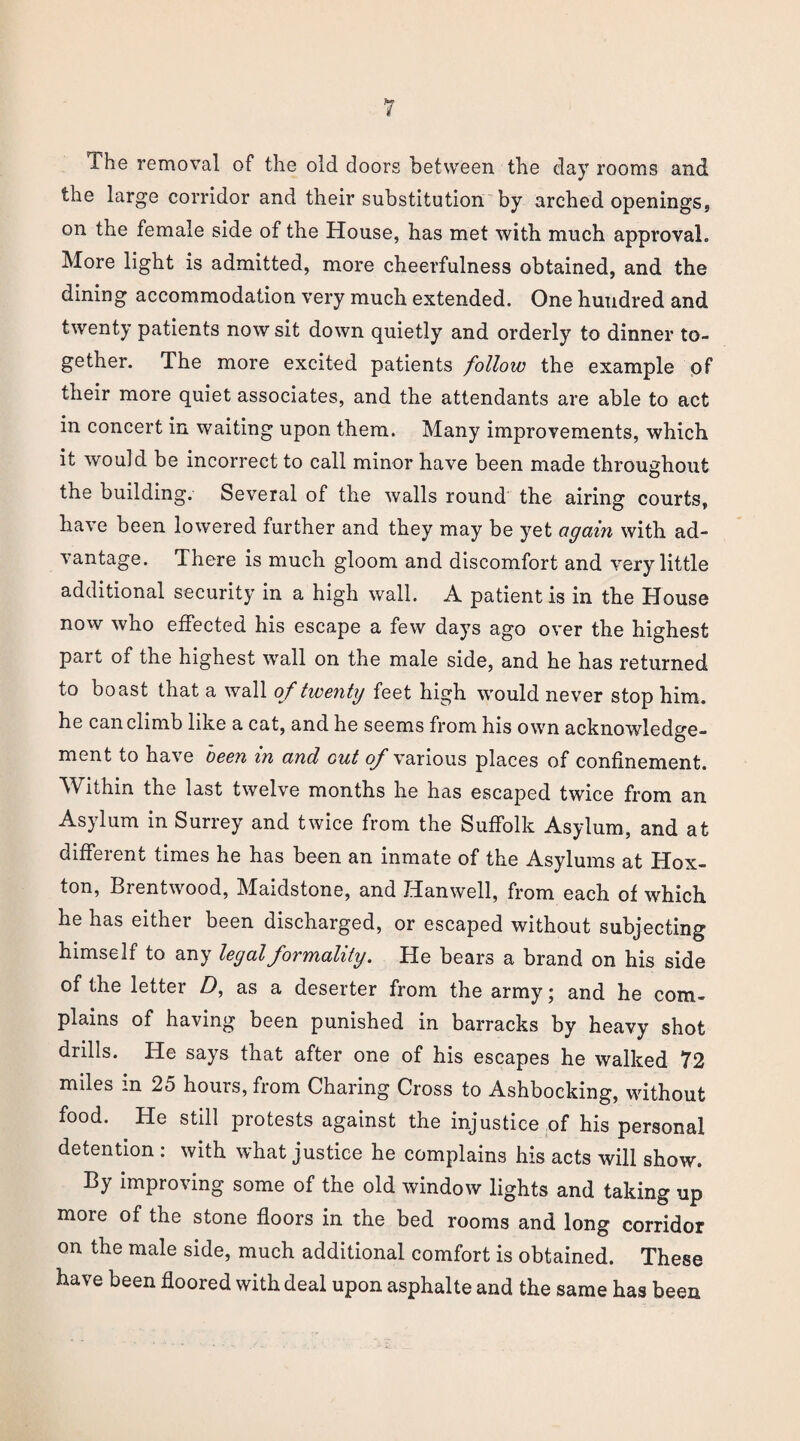 1 he removal of the old doors between the day rooms and the large corridor and their substitution by arched openings, on the female side of the House, has met with much approval. More light is admitted, more cheerfulness obtained, and the dining accommodation very much extended. One hundred and twenty patients now sit down quietly and orderly to dinner to¬ gether. The more excited patients follow the example of their more quiet associates, and the attendants are able to act in concert in waiting upon them. Many improvements, which it would be incorrect to call minor have been made throughout the building. Several of the walls round the airing courts, have been lowered further and they may be yet again with ad¬ vantage. There is much gloom and discomfort and very little additional security in a high wall. A patient is in the House now who effected his escape a few days ago over the highest part of the highest wall on the male side, and he has returned to boast that a wall of twenty feet high would never stop him. he can climb like a cat, and he seems from his own acknowledge¬ ment to have been in and out of various places of confinement. Within the last twelve months he has escaped twice from an Asylum in Surrey and twice from the Suffolk Asylum, and at different times he has been an inmate of the Asylums at Hox- ton, Brentwood, Maidstone, and Hanwell, from each of which he has either been discharged, or escaped without subjecting himself to any legal formality. He bears a brand on his side of the letter Z), as a deserter from the army; and he com¬ plains of having been punished in barracks by heavy shot drills. He says that after one of his escapes he walked 72 miles in 25 hours, from Charing Cross to Ashbocking, without food. He still protests against the injustice of his personal detention : with what justice he complains his acts will show. By improving some of the old window lights and taking up more of the stone floors in the bed rooms and long corridor on the male side, much additional comfort is obtained. These have been floored with deal upon asphalte and the same has been