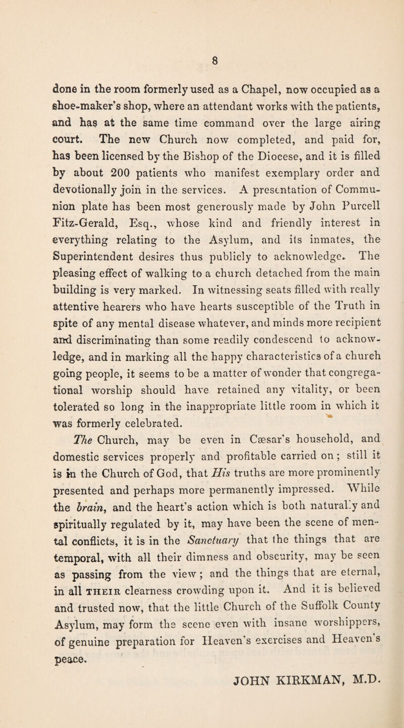 done in the room formerly used as a Chapel, now occupied as a shoe-maker’s shop, where an attendant works with the patients, and has at the same time command over the large airing court. The new Church now completed, and paid for, has been licensed by the Bishop of the Diocese, and it is filled by about 200 patients who manifest exemplary order and devotionally join in the services. A presentation of Commu¬ nion plate has been most generously made by John Purcell Fitz-Gerald, Esq., whose kind and friendly interest in everything relating to the Asylum, and its inmates, the Superintendent desires thus publicly to acknowledge. The pleasing effect of walking to a church detached from the main building is very marked. In witnessing seats filled with really attentive hearers who have hearts susceptible of the Truth in spite of any mental disease whatever, and minds more recipient and discriminating than some readily condescend to acknow¬ ledge, and in marking all the happy characteristics of a church going people, it seems to be a matter of wonder that congrega¬ tional worship should have retained any vitality, or been tolerated so long in the inappropriate little room in which it was formerly celebrated. The Church, may be even in Caesar’s household, and domestic services properly and profitable carried on; still it is In the Church of God, that His truths are more prominently presented and perhaps more permanently impressed. While the brain, and the heart’s action which is both natural.y and spiritually regulated by it, may have been the scene of men¬ tal conflicts, it is in the Sa?ictuanj that the things that are temporal, with all their dimness and obscurity, may be seen as passing from the view; and the things that are eternal, in all their clearness crowding upon it. And it is believed and trusted now* that the little Church of the Suffolk County Asylum, may form the scone even with insane worshippers, of genuine preparation for Heaven’s exercises and Heaven s peace. JOHN KIRKMAN, M.D.