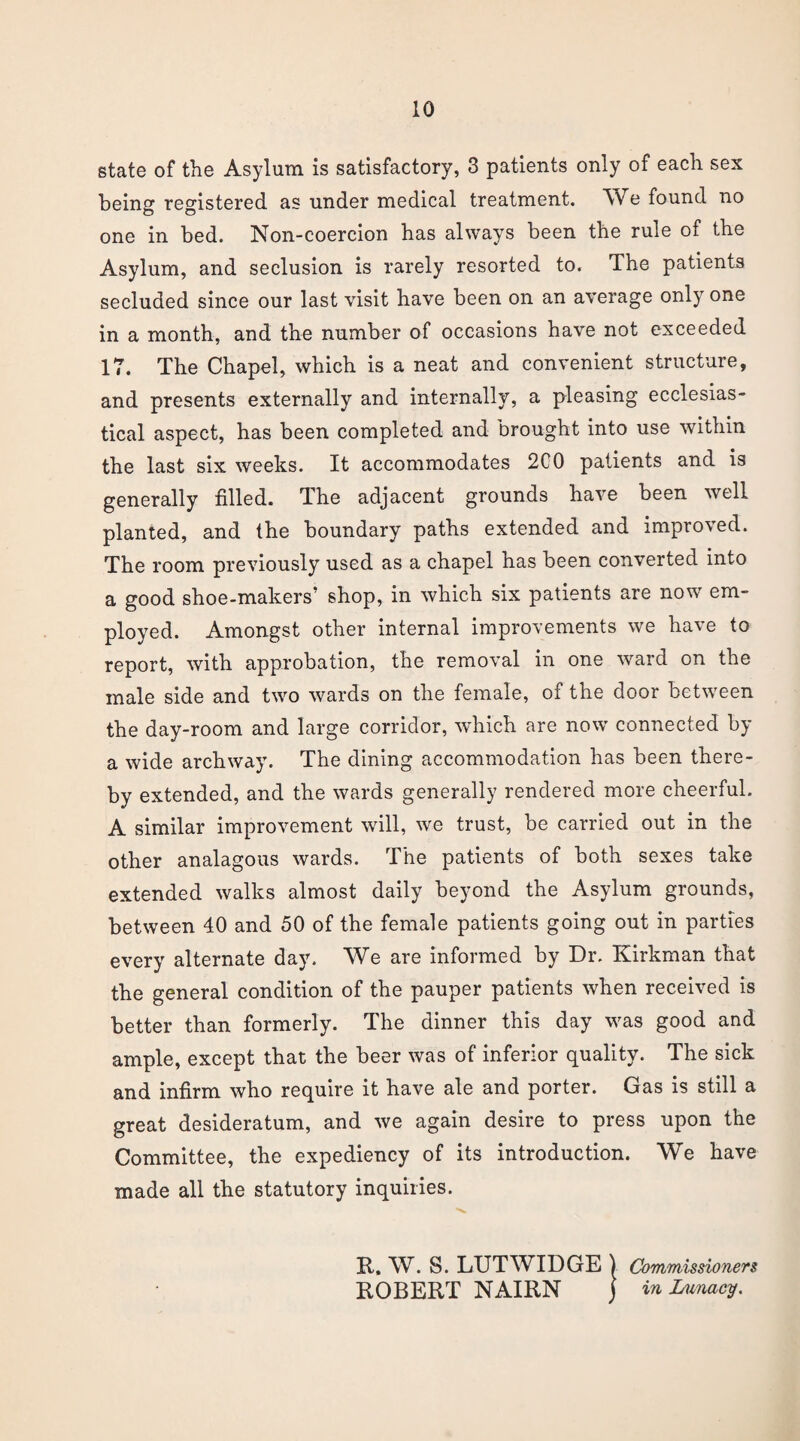 state of the Asylum is satisfactory, 3 patients only of each sex being registered, as under medical treatment. We found no one in bed. Non-coercion has always been the rule of the Asylum, and seclusion is rarely resorted to. The patients secluded since our last visit have been on an average only one in a month, and the number of occasions have not exceeded 17. The Chapel, which is a neat and convenient structure, and presents externally and internally, a pleasing ecclesias¬ tical aspect, has been completed and brought into use within the last six weeks. It accommodates 2C0 patients and is generally filled. The adjacent grounds have been well planted, and the boundary paths extended and improved. The room previously used as a chapel has been converted into a good shoe-makers’ shop, in which six patients are now em¬ ployed. Amongst other internal improvements we have to report, with approbation, the removal in one ward on the male side and two wards on the female, of the door between the day-room and large corridor, which are now connected by a wide archway. The dining accommodation has been there¬ by extended, and the wards generally rendered more cheerful. A similar improvement will, we trust, be carried out in the other analagous wards. The patients of both sexes take extended walks almost daily beyond the Asylum grounds, between 40 and 50 of the female patients going out in parties every alternate day. We are informed by Dr. Kirkman that the general condition of the pauper patients when received is better than formerly. The dinner this day was good and ample, except that the beer was of inferior quality. The sick and infirm who require it have ale and porter. Gas is still a great desideratum, and we again desire to press upon the Committee, the expediency of its introduction. We have made all the statutory inquiries. R. W. S. LUTWIDGE ) Commissioners ROBERT NAIRN j in Lunacy.