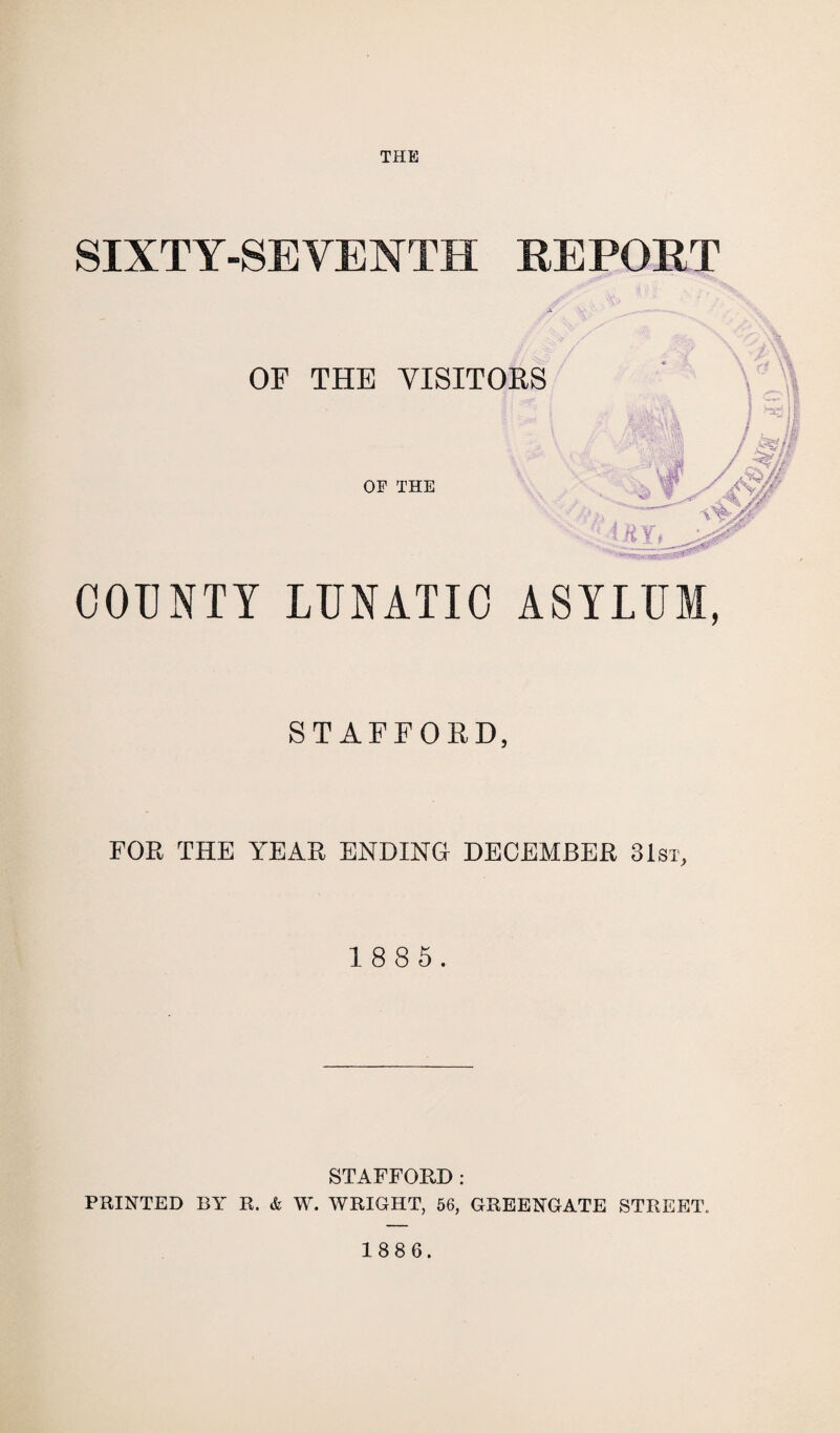 THE SIXTY-SEVENTH REPORT OF THE VISITORS OF THE COUNTY LUNATIC ASYLUM, STAFFORD, FOR THE YEAR ENDING DECEMBER 31st, 1 8 8 5. STAFFORD : PRINTED BY R. & W. WRIGHT, 56, GREENGATE STREET.