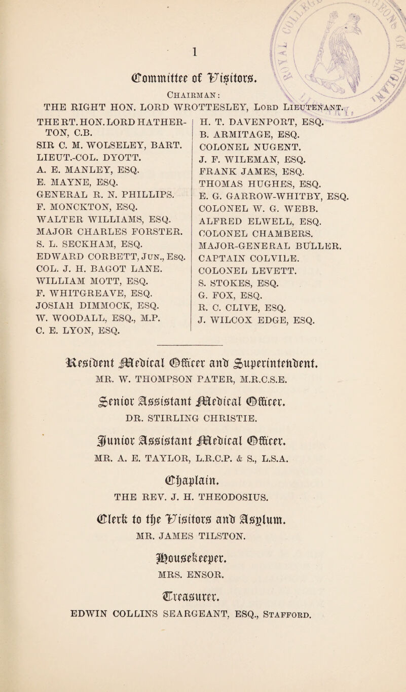 (Committee of Visitors, t Chairman: v\ / THE RIGHT HON. LORD WROTTESLEY, Lord Lieutenant. I i THE RT. HON. LORD HATHER- TON, C.B. SIR C. M. WOLSELEY, BART. LIEUT.-COL. DYOTT. A. E. MANLEY, ESQ. E. MAYNE, ESQ. GENERAL R. N. PHILLIPS. F. MONCKTON, ESQ. WALTER WILLIAMS, ESQ. MAJOR CHARLES FORSTER. S. L. SECKHAM, ESQ. EDWARD CORBETT, Jun., Esq. COL. J. H. BAGOT LANE. WILLIAM MOTT, ESQ. F. WHITGREAYE, ESQ. JOSIAH DIMMOCK, ESQ. W. WOODALL, ESQ., M.P. C. E. LYON, ESQ. H. T. DAVENPORT, ESQ. B. ARMITAGE, ESQ. COLONEL NUGENT. J. F. WILEMAN, ESQ. FRANK JAMES, ESQ. THOMAS HUGHES, ESQ. E. G. GARROW-WHITBY, ESQ. COLONEL W. G. WEBB. ALFRED ELWELL, ESQ. COLONEL CHAMBERS. MAJOR-GENERAL BULLER. CAPTAIN COLVILE. COLONEL LEYETT. S. STOKES, ESQ. G. FOX, ESQ. R. C. CLIYE, ESQ. J. WILCOX EDGE, ESQ. l&esitient Metrical (Officer anti Superintefttient, MR. W. THOMPSON PATER, M.R.C.S.E. Senior Assistant Metrical (Officer, DR. STIRLING CHRISTIE. junior Assistant Metrical (Officer, MR. A. E. TAYLOR, L.R.C.P. & S., L.S.A. (Ofjaplain, THE REY. J. H. THEODOSIUS. Clerlt to tlje Umtoxs anti glsglum. MR. JAMES TILSTON. Jftcmselueper, MRS. ENSOR. treasurer, EDWIN COLLINS SEARGEANT, ESQ., Stafford.