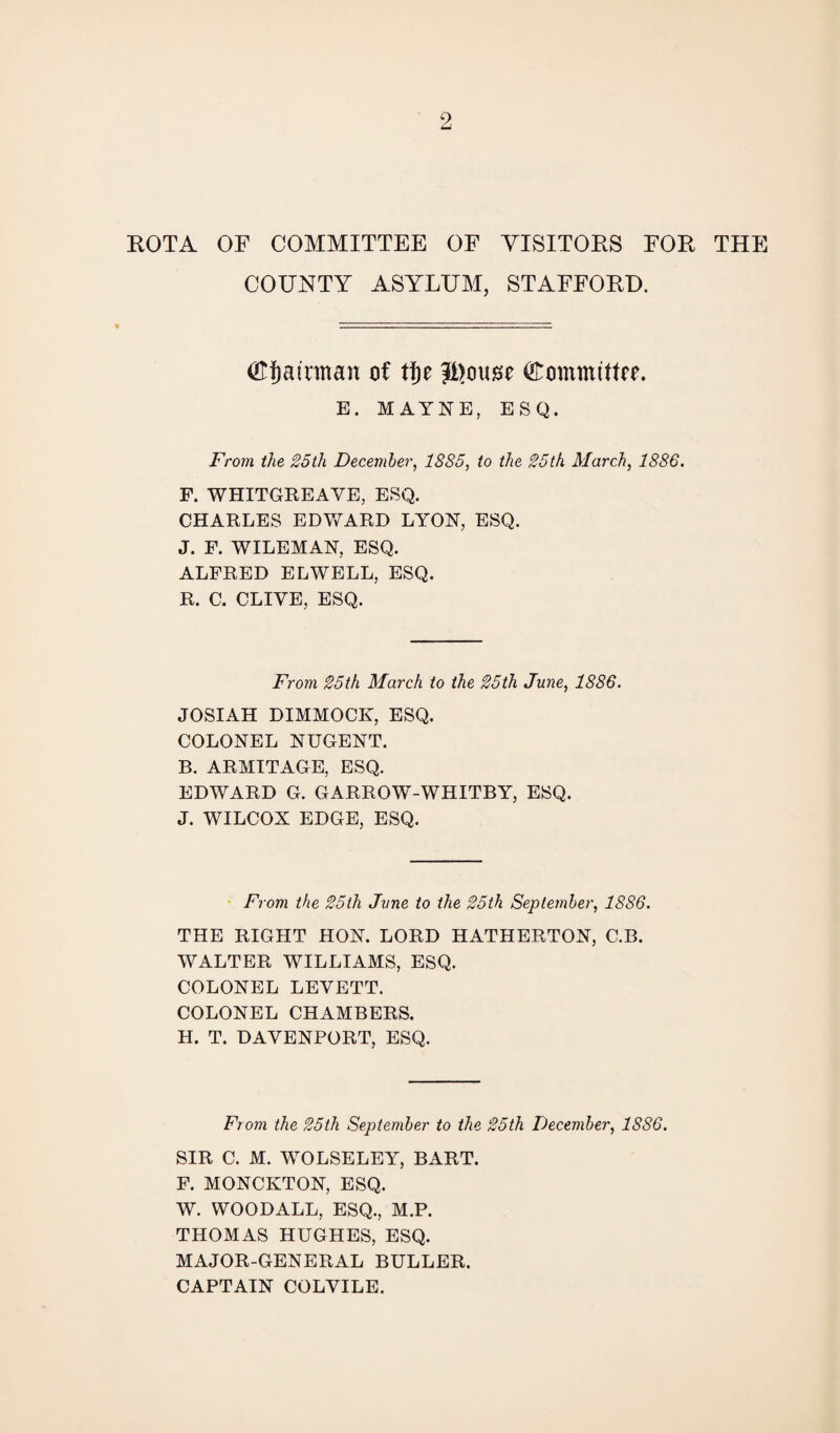 ROTA OF COMMITTEE OF VISITORS FOR THE COUNTY ASYLUM, STAFFORD. ©Jatnttan of tf)e Committee. E. MAYNE, ESQ. From the 25th December, 1885, to the 25th March, 1886. F. WHITGREAVE, ESQ. CHARLES EDV/ARD LYON, ESQ. J. F. WILEMAN, ESQ. ALFRED ELWELL, ESQ. R. C. CLIYE, ESQ. From 25th March to the 25th June, 1886. JOSIAH DIMMOCK, ESQ. COLONEL NUGENT. B. ARMITAGE, ESQ. EDWARD G. GARROW-WHITBY, ESQ. J. WILCOX EDGE, ESQ. From the 25th June to the 25th September, 1886. THE RIGHT HON. LORD HATHERTON, C.B. WALTER WILLIAMS, ESQ. COLONEL LEVETT. COLONEL CHAMBERS. H. T. DAVENPORT, ESQ. From the 25th September to the 25th December, 1S86. SIR C. M. WOLSELEY, BART. F. MONCKTON, ESQ. W. WOODALL, ESQ., M.P. THOMAS HUGHES, ESQ. MAJOR-GENERAL BULLER. CAPTAIN COLVILE.