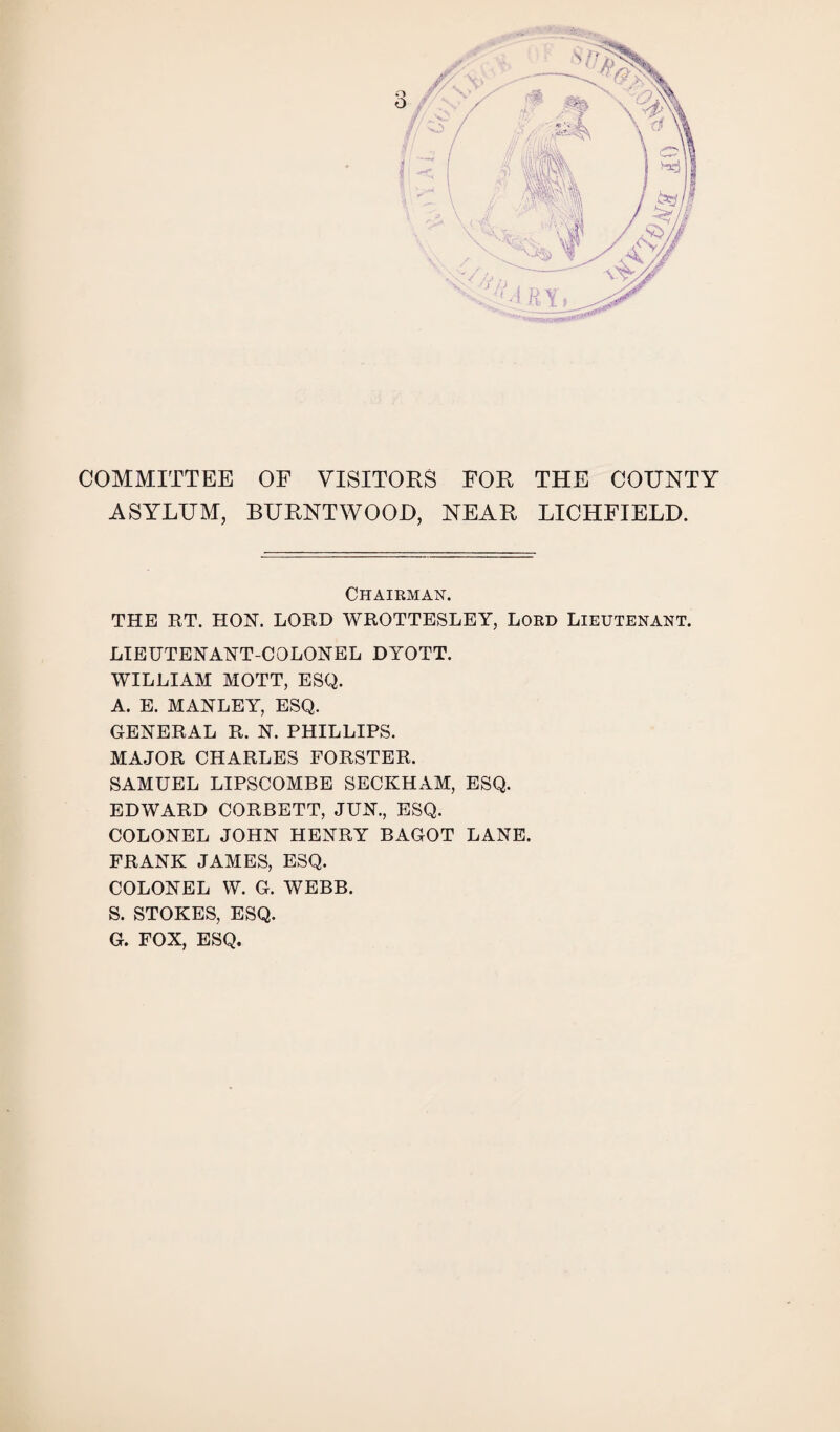 COMMITTEE ASYLUM, OF VISITORS FOR THE COUNTY BURNTWOOD, NEAR LICHFIELD. Chairman. THE RT. HON. LORD WROTTESLEY, Lord Lieutenant. LIEUTENANT-COLONEL DYOTT. WILLIAM MOTT, ESQ. A. E. MANLEY, ESQ. GENERAL R. N. PHILLIPS. MAJOR CHARLES FORSTER. SAMUEL LIPSCOMBE SECKHAM, ESQ. EDWARD CORBETT, JUN., ESQ. COLONEL JOHN HENRY BAGOT LANE. FRANK JAMES, ESQ. COLONEL W. G. WEBB. S. STOKES, ESQ. G. FOX, ESQ.